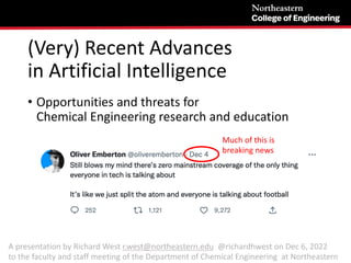 (Very) Recent Advances
in Artificial Intelligence
• Opportunities and threats for
Chemical Engineering research and education
Much of this is
breaking news
A presentation by Richard West r.west@northeastern.edu @richardhwest on Dec 6, 2022
to the faculty and staff meeting of the Department of Chemical Engineering at Northeastern
 
