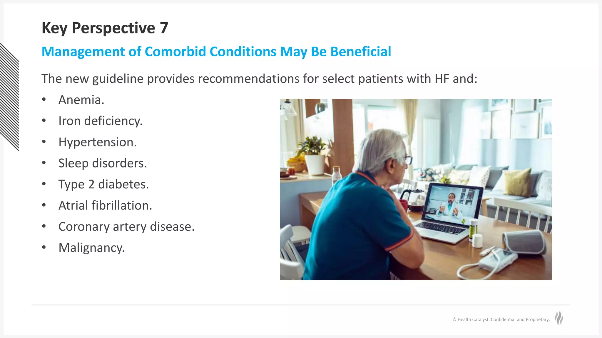 © Health Catalyst. Confidential and Proprietary.
Key Perspective 7
The new guideline provides recommendations for select patients with HF and:
• Anemia.
• Iron deficiency.
• Hypertension.
• Sleep disorders.
• Type 2 diabetes.
• Atrial fibrillation.
• Coronary artery disease.
• Malignancy.
Management of Comorbid Conditions May Be Beneficial
 