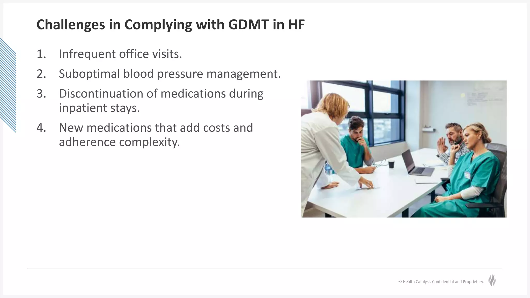© Health Catalyst. Confidential and Proprietary.
Challenges in Complying with GDMT in HF
1. Infrequent office visits.
2. Suboptimal blood pressure management.
3. Discontinuation of medications during
inpatient stays.
4. New medications that add costs and
adherence complexity.
 