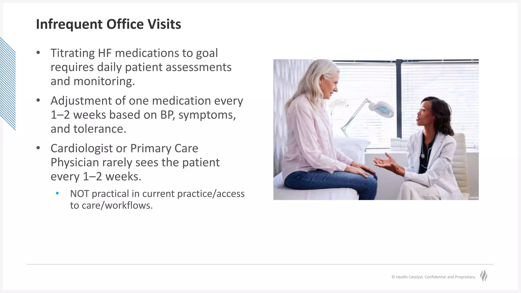 © Health Catalyst. Confidential and Proprietary.
Infrequent Office Visits
• Titrating HF medications to goal
requires daily patient assessments
and monitoring.
• Adjustment of one medication every
1–2 weeks based on BP, symptoms,
and tolerance.
• Cardiologist or Primary Care
Physician rarely sees the patient
every 1–2 weeks.
• NOT practical in current practice/access
to care/workflows.
 