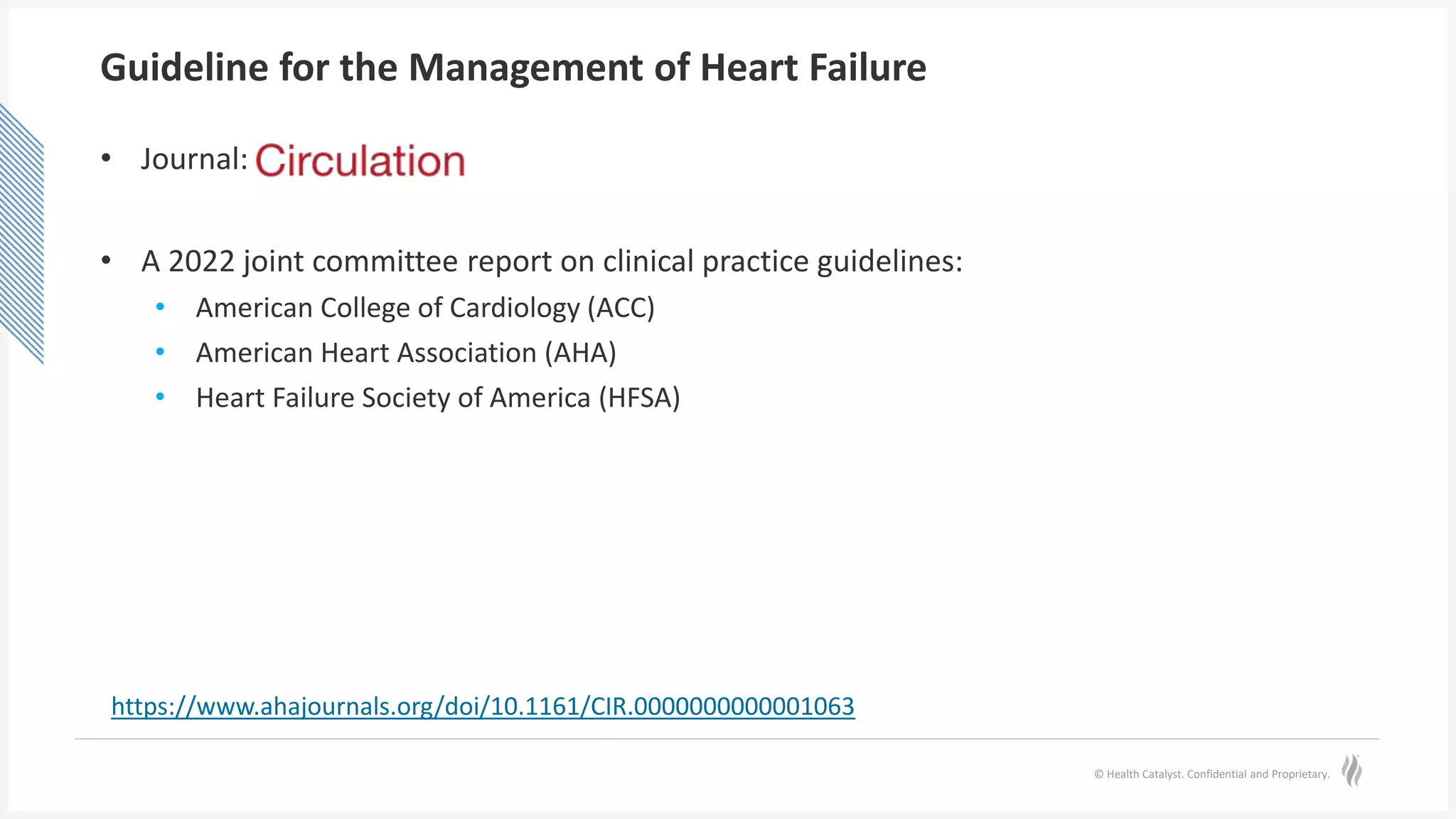 © Health Catalyst. Confidential and Proprietary.
Guideline for the Management of Heart Failure
• Journal:
• A 2022 joint committee report on clinical practice guidelines:
• American College of Cardiology (ACC)
• American Heart Association (AHA)
• Heart Failure Society of America (HFSA)
https://www.ahajournals.org/doi/10.1161/CIR.0000000000001063
 