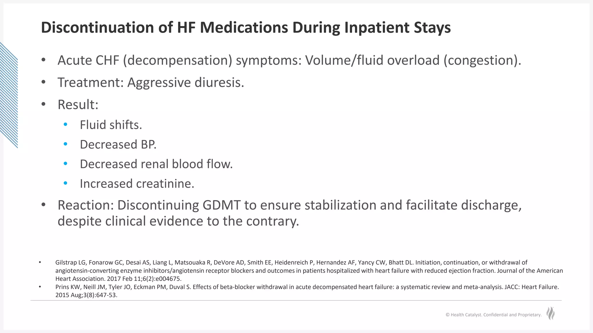 © Health Catalyst. Confidential and Proprietary.
Discontinuation of HF Medications During Inpatient Stays
• Acute CHF (decompensation) symptoms: Volume/fluid overload (congestion).
• Treatment: Aggressive diuresis.
• Result:
• Fluid shifts.
• Decreased BP.
• Decreased renal blood flow.
• Increased creatinine.
• Reaction: Discontinuing GDMT to ensure stabilization and facilitate discharge,
despite clinical evidence to the contrary.
• Gilstrap LG, Fonarow GC, Desai AS, Liang L, Matsouaka R, DeVore AD, Smith EE, Heidenreich P, Hernandez AF, Yancy CW, Bhatt DL. Initiation, continuation, or withdrawal of
angiotensin‐converting enzyme inhibitors/angiotensin receptor blockers and outcomes in patients hospitalized with heart failure with reduced ejection fraction. Journal of the American
Heart Association. 2017 Feb 11;6(2):e004675.
• Prins KW, Neill JM, Tyler JO, Eckman PM, Duval S. Effects of beta-blocker withdrawal in acute decompensated heart failure: a systematic review and meta-analysis. JACC: Heart Failure.
2015 Aug;3(8):647-53.
 
