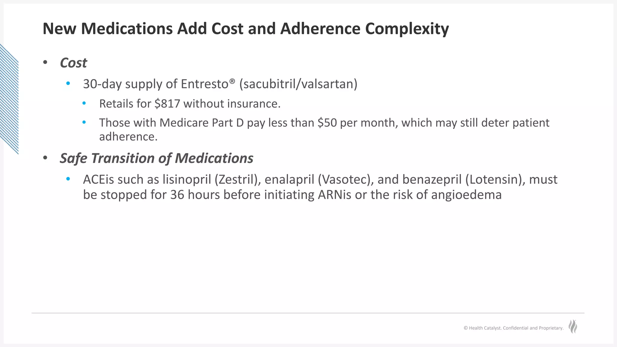 © Health Catalyst. Confidential and Proprietary.
New Medications Add Cost and Adherence Complexity
• Cost
• 30-day supply of Entresto® (sacubitril/valsartan)
• Retails for $817 without insurance.
• Those with Medicare Part D pay less than $50 per month, which may still deter patient
adherence.
• Safe Transition of Medications
• ACEis such as lisinopril (Zestril), enalapril (Vasotec), and benazepril (Lotensin), must
be stopped for 36 hours before initiating ARNis or the risk of angioedema
 