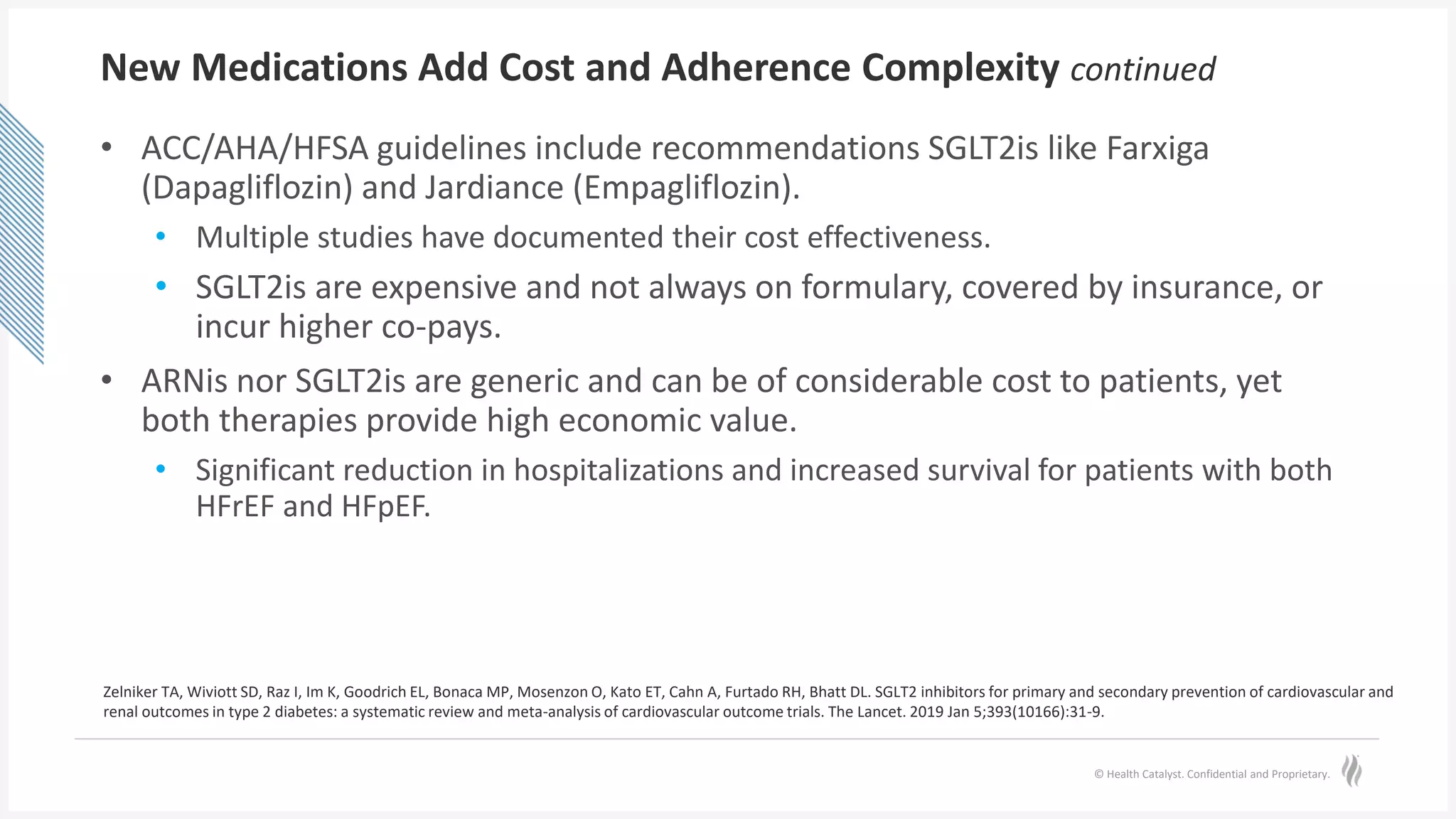 © Health Catalyst. Confidential and Proprietary.
New Medications Add Cost and Adherence Complexity continued
• ACC/AHA/HFSA guidelines include recommendations SGLT2is like Farxiga
(Dapagliflozin) and Jardiance (Empagliflozin).
• Multiple studies have documented their cost effectiveness.
• SGLT2is are expensive and not always on formulary, covered by insurance, or
incur higher co-pays.
• ARNis nor SGLT2is are generic and can be of considerable cost to patients, yet
both therapies provide high economic value.
• Significant reduction in hospitalizations and increased survival for patients with both
HFrEF and HFpEF.
Zelniker TA, Wiviott SD, Raz I, Im K, Goodrich EL, Bonaca MP, Mosenzon O, Kato ET, Cahn A, Furtado RH, Bhatt DL. SGLT2 inhibitors for primary and secondary prevention of cardiovascular and
renal outcomes in type 2 diabetes: a systematic review and meta-analysis of cardiovascular outcome trials. The Lancet. 2019 Jan 5;393(10166):31-9.
 