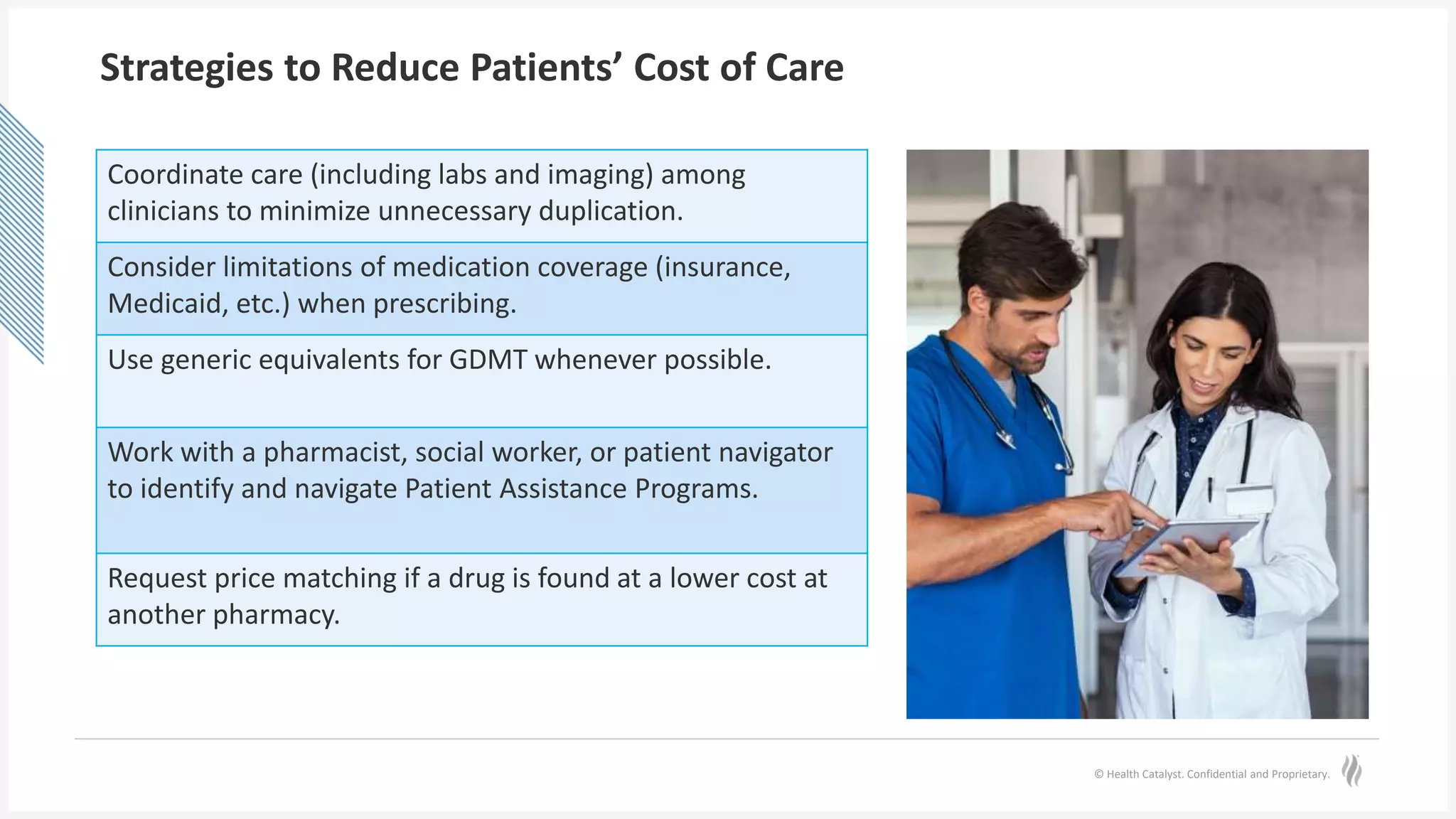 © Health Catalyst. Confidential and Proprietary.
Strategies to Reduce Patients’ Cost of Care
Coordinate care (including labs and imaging) among
clinicians to minimize unnecessary duplication.
Consider limitations of medication coverage (insurance,
Medicaid, etc.) when prescribing.
Use generic equivalents for GDMT whenever possible.
Work with a pharmacist, social worker, or patient navigator
to identify and navigate Patient Assistance Programs.
Request price matching if a drug is found at a lower cost at
another pharmacy.
 