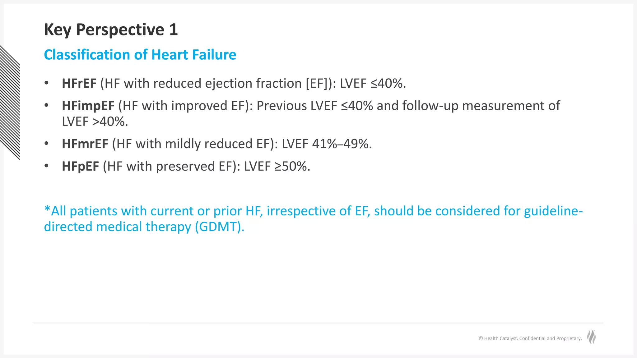 © Health Catalyst. Confidential and Proprietary.
Key Perspective 1
• HFrEF (HF with reduced ejection fraction [EF]): LVEF ≤40%.
• HFimpEF (HF with improved EF): Previous LVEF ≤40% and follow-up measurement of
LVEF >40%.
• HFmrEF (HF with mildly reduced EF): LVEF 41%–49%.
• HFpEF (HF with preserved EF): LVEF ≥50%.
*All patients with current or prior HF, irrespective of EF, should be considered for guideline-
directed medical therapy (GDMT).
Classification of Heart Failure
 