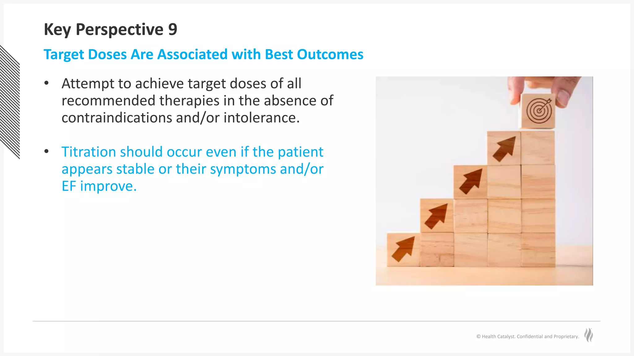 © Health Catalyst. Confidential and Proprietary.
Key Perspective 9
• Attempt to achieve target doses of all
recommended therapies in the absence of
contraindications and/or intolerance.
• Titration should occur even if the patient
appears stable or their symptoms and/or
EF improve.
Target Doses Are Associated with Best Outcomes
 