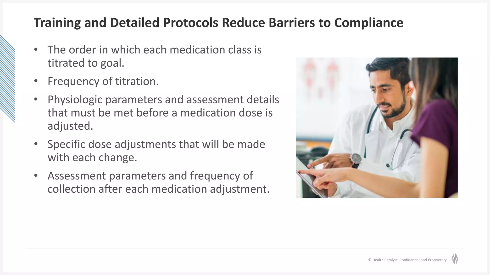 © Health Catalyst. Confidential and Proprietary.
Training and Detailed Protocols Reduce Barriers to Compliance
• The order in which each medication class is
titrated to goal.
• Frequency of titration.
• Physiologic parameters and assessment details
that must be met before a medication dose is
adjusted.
• Specific dose adjustments that will be made
with each change.
• Assessment parameters and frequency of
collection after each medication adjustment.
 