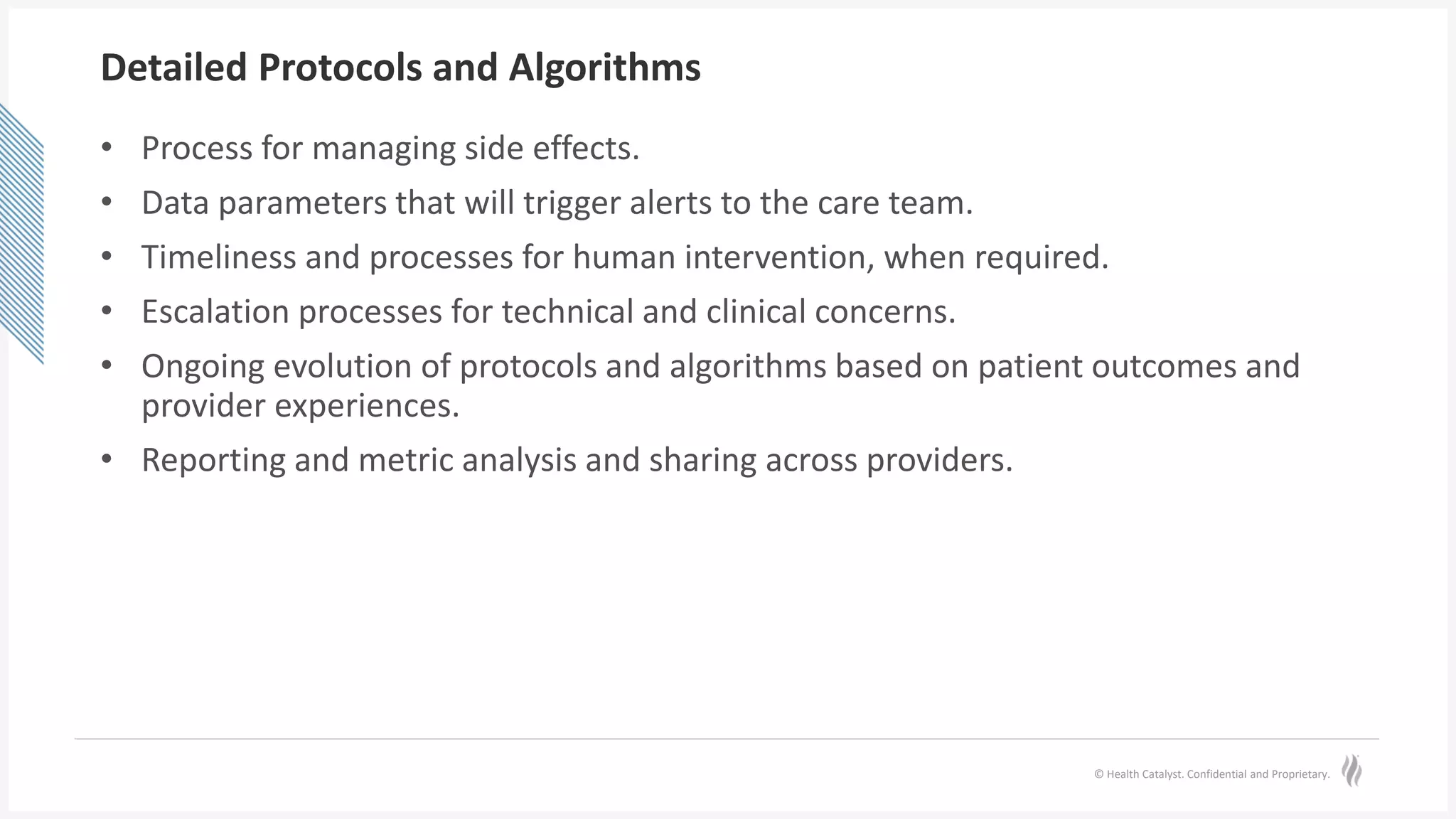 © Health Catalyst. Confidential and Proprietary.
Detailed Protocols and Algorithms
• Process for managing side effects.
• Data parameters that will trigger alerts to the care team.
• Timeliness and processes for human intervention, when required.
• Escalation processes for technical and clinical concerns.
• Ongoing evolution of protocols and algorithms based on patient outcomes and
provider experiences.
• Reporting and metric analysis and sharing across providers.
 