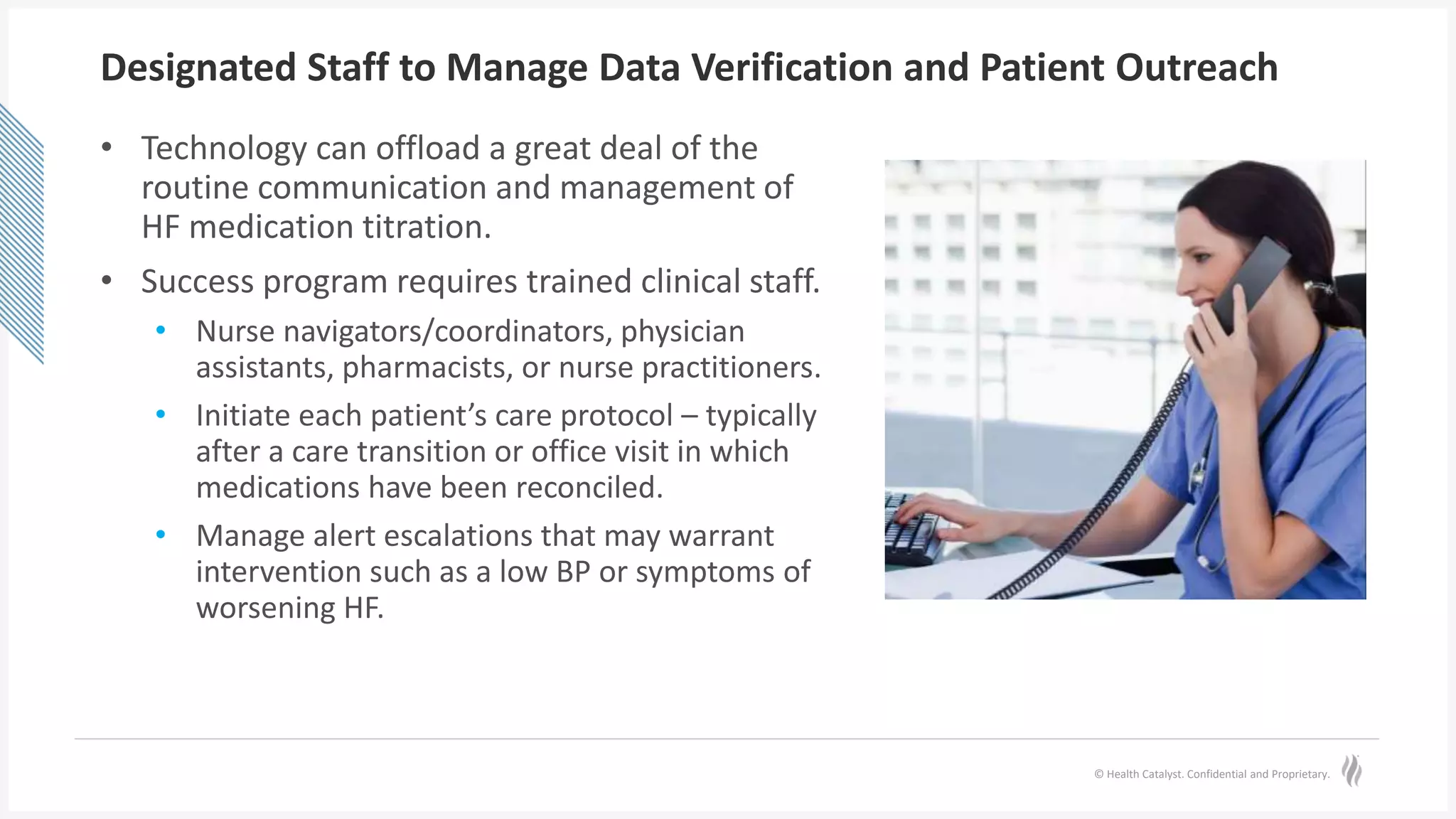 © Health Catalyst. Confidential and Proprietary.
Designated Staff to Manage Data Verification and Patient Outreach
• Technology can offload a great deal of the
routine communication and management of
HF medication titration.
• Success program requires trained clinical staff.
• Nurse navigators/coordinators, physician
assistants, pharmacists, or nurse practitioners.
• Initiate each patient’s care protocol – typically
after a care transition or office visit in which
medications have been reconciled.
• Manage alert escalations that may warrant
intervention such as a low BP or symptoms of
worsening HF.
 