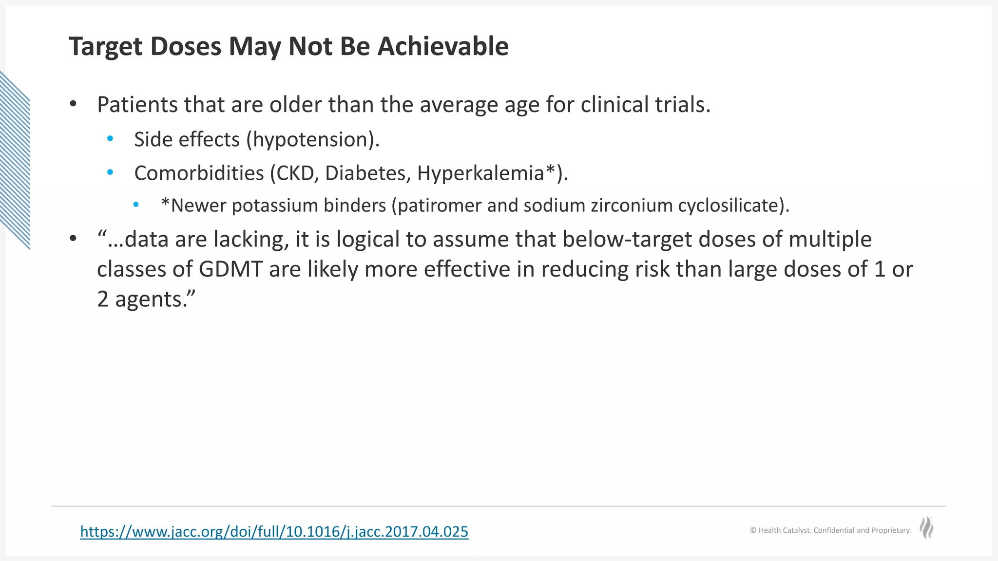 © Health Catalyst. Confidential and Proprietary.
Target Doses May Not Be Achievable
• Patients that are older than the average age for clinical trials.
• Side effects (hypotension).
• Comorbidities (CKD, Diabetes, Hyperkalemia*).
• *Newer potassium binders (patiromer and sodium zirconium cyclosilicate).
• “…data are lacking, it is logical to assume that below-target doses of multiple
classes of GDMT are likely more effective in reducing risk than large doses of 1 or
2 agents.”
https://www.jacc.org/doi/full/10.1016/j.jacc.2017.04.025
 