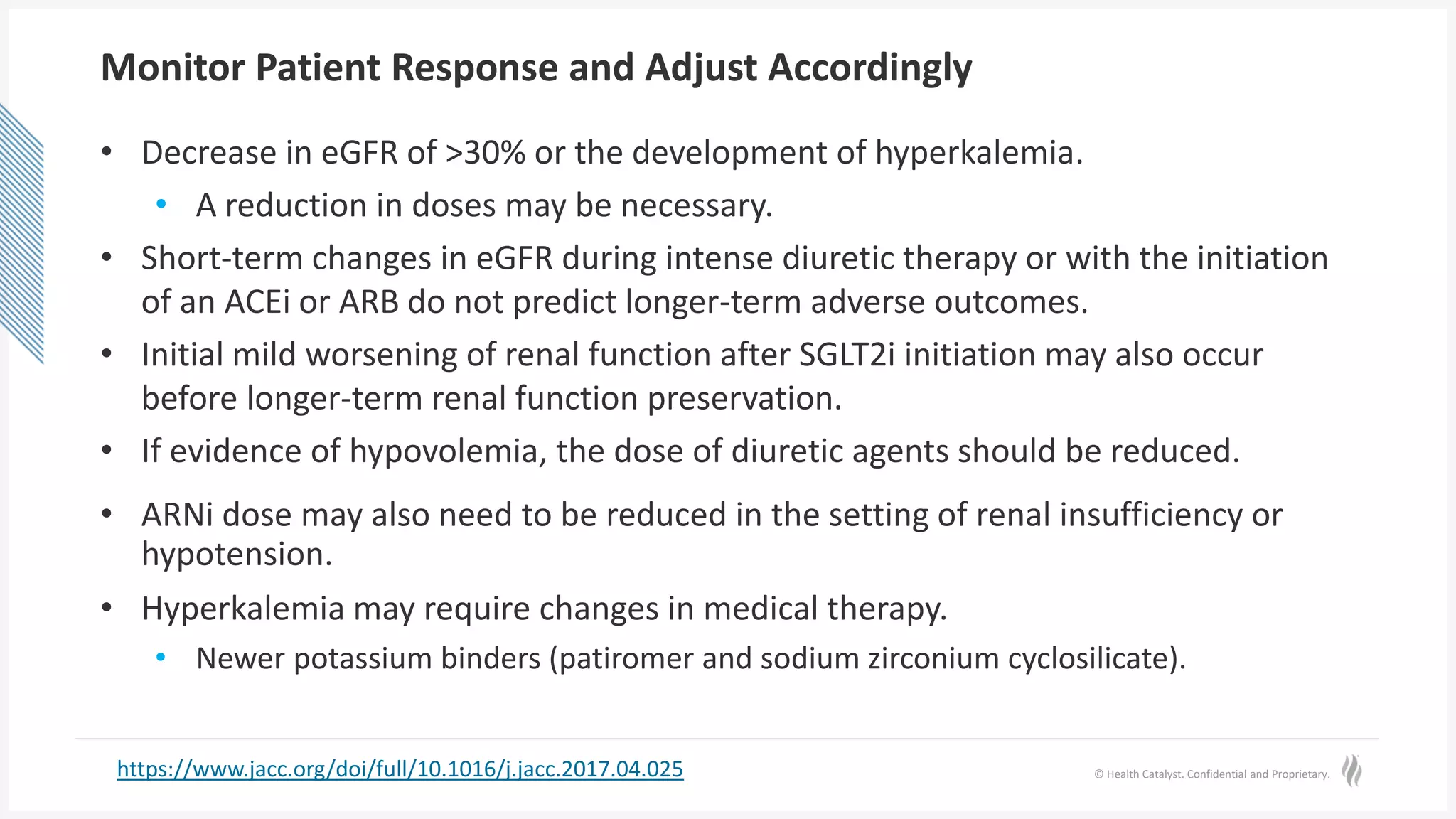 © Health Catalyst. Confidential and Proprietary.
Monitor Patient Response and Adjust Accordingly
• Decrease in eGFR of >30% or the development of hyperkalemia.
• A reduction in doses may be necessary.
• Short-term changes in eGFR during intense diuretic therapy or with the initiation
of an ACEi or ARB do not predict longer-term adverse outcomes.
• Initial mild worsening of renal function after SGLT2i initiation may also occur
before longer-term renal function preservation.
• If evidence of hypovolemia, the dose of diuretic agents should be reduced.
• ARNi dose may also need to be reduced in the setting of renal insufficiency or
hypotension.
• Hyperkalemia may require changes in medical therapy.
• Newer potassium binders (patiromer and sodium zirconium cyclosilicate).
https://www.jacc.org/doi/full/10.1016/j.jacc.2017.04.025
 