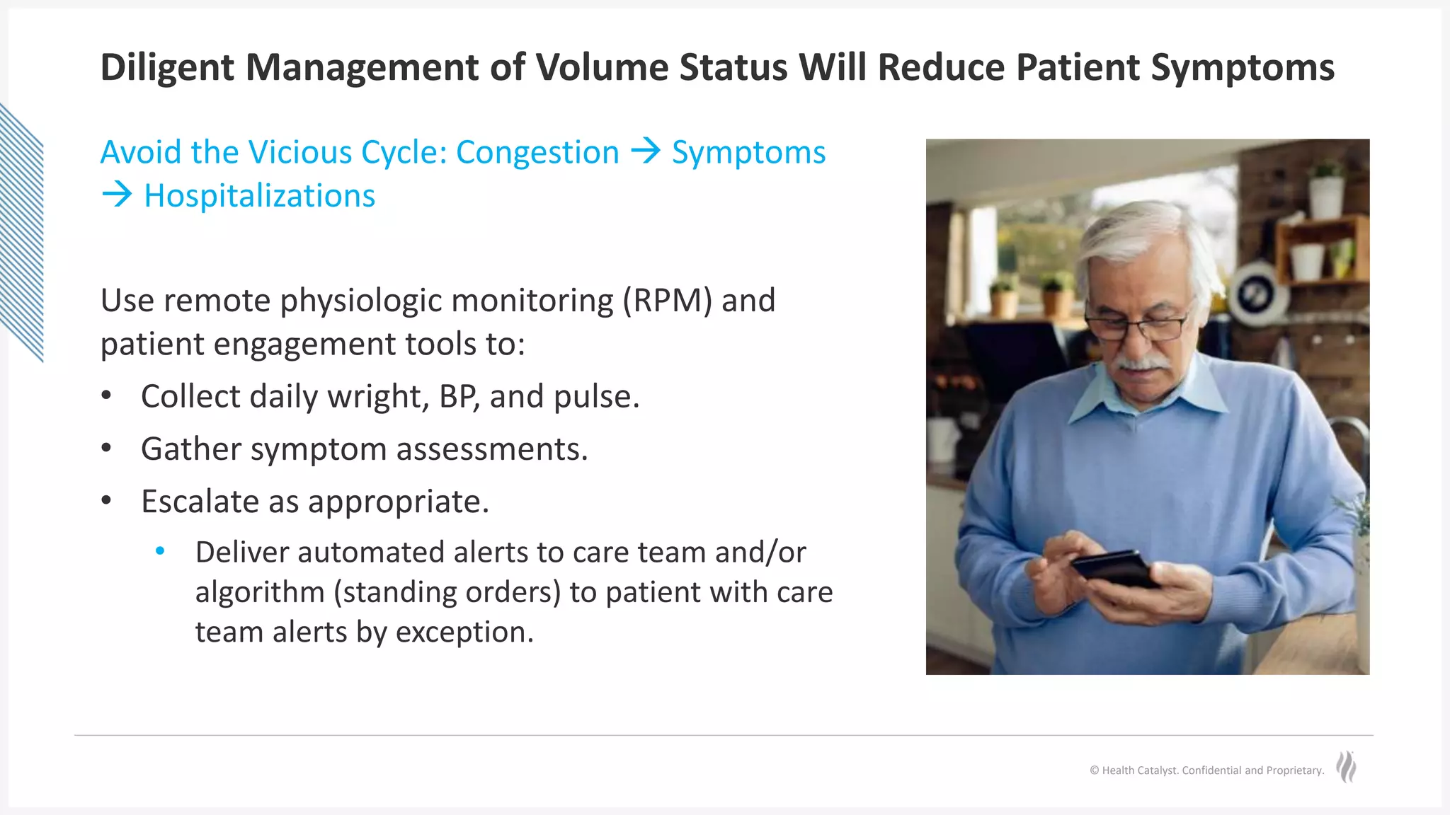 © Health Catalyst. Confidential and Proprietary.
Diligent Management of Volume Status Will Reduce Patient Symptoms
Avoid the Vicious Cycle: Congestion  Symptoms
 Hospitalizations
Use remote physiologic monitoring (RPM) and
patient engagement tools to:
• Collect daily wright, BP, and pulse.
• Gather symptom assessments.
• Escalate as appropriate.
• Deliver automated alerts to care team and/or
algorithm (standing orders) to patient with care
team alerts by exception.
 