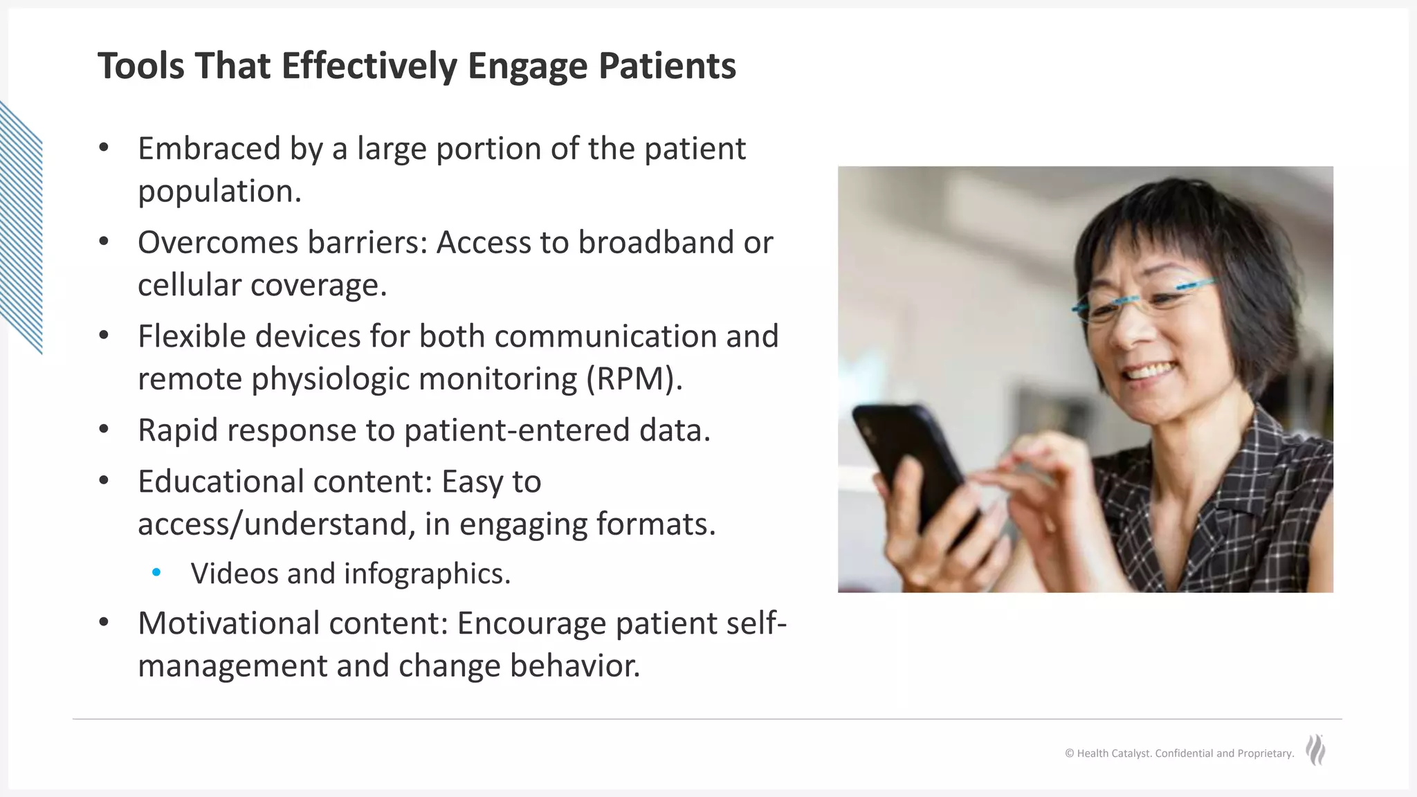 © Health Catalyst. Confidential and Proprietary.
Tools That Effectively Engage Patients
• Embraced by a large portion of the patient
population.
• Overcomes barriers: Access to broadband or
cellular coverage.
• Flexible devices for both communication and
remote physiologic monitoring (RPM).
• Rapid response to patient-entered data.
• Educational content: Easy to
access/understand, in engaging formats.
• Videos and infographics.
• Motivational content: Encourage patient self-
management and change behavior.
 