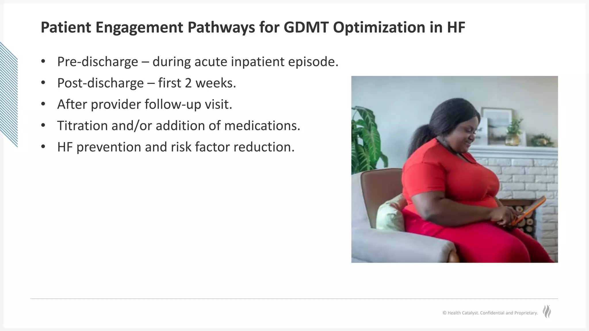 © Health Catalyst. Confidential and Proprietary.
Patient Engagement Pathways for GDMT Optimization in HF
• Pre-discharge – during acute inpatient episode.
• Post-discharge – first 2 weeks.
• After provider follow-up visit.
• Titration and/or addition of medications.
• HF prevention and risk factor reduction.
 