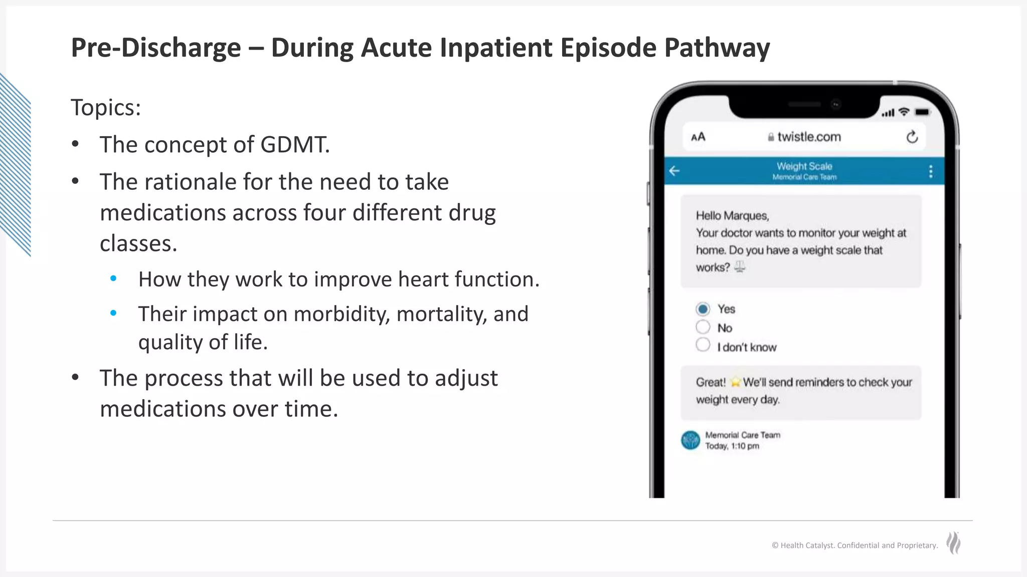 © Health Catalyst. Confidential and Proprietary.
Pre-Discharge – During Acute Inpatient Episode Pathway
Topics:
• The concept of GDMT.
• The rationale for the need to take
medications across four different drug
classes.
• How they work to improve heart function.
• Their impact on morbidity, mortality, and
quality of life.
• The process that will be used to adjust
medications over time.
 