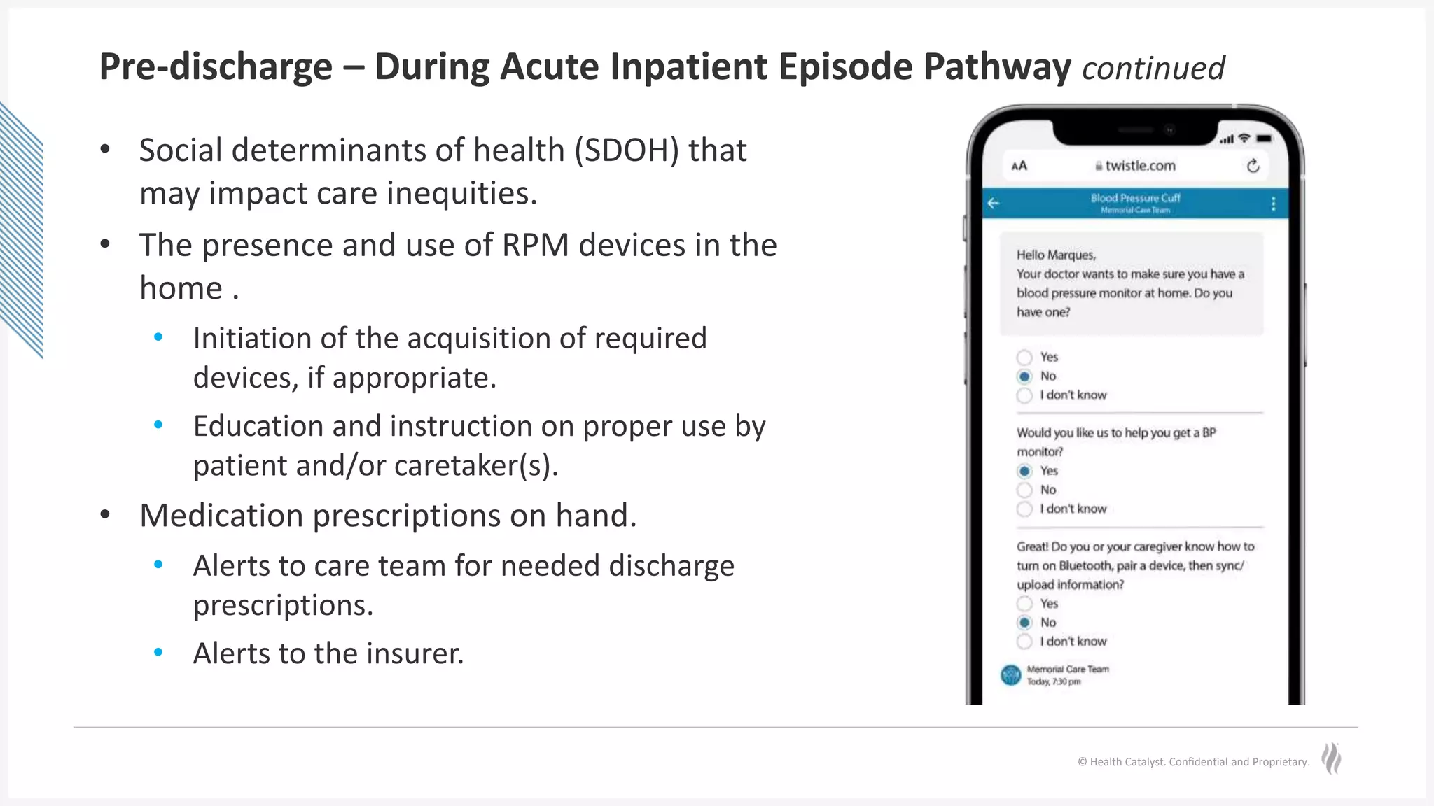 © Health Catalyst. Confidential and Proprietary.
Pre-discharge – During Acute Inpatient Episode Pathway continued
• Social determinants of health (SDOH) that
may impact care inequities.
• The presence and use of RPM devices in the
home .
• Initiation of the acquisition of required
devices, if appropriate.
• Education and instruction on proper use by
patient and/or caretaker(s).
• Medication prescriptions on hand.
• Alerts to care team for needed discharge
prescriptions.
• Alerts to the insurer.
 