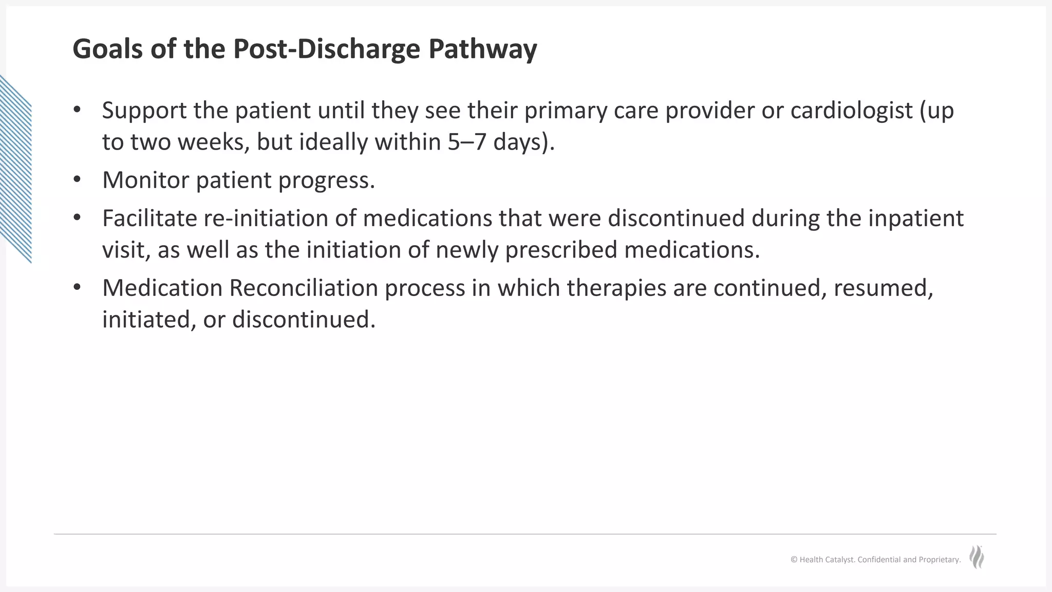 © Health Catalyst. Confidential and Proprietary.
Goals of the Post-Discharge Pathway
• Support the patient until they see their primary care provider or cardiologist (up
to two weeks, but ideally within 5–7 days).
• Monitor patient progress.
• Facilitate re-initiation of medications that were discontinued during the inpatient
visit, as well as the initiation of newly prescribed medications.
• Medication Reconciliation process in which therapies are continued, resumed,
initiated, or discontinued.
 