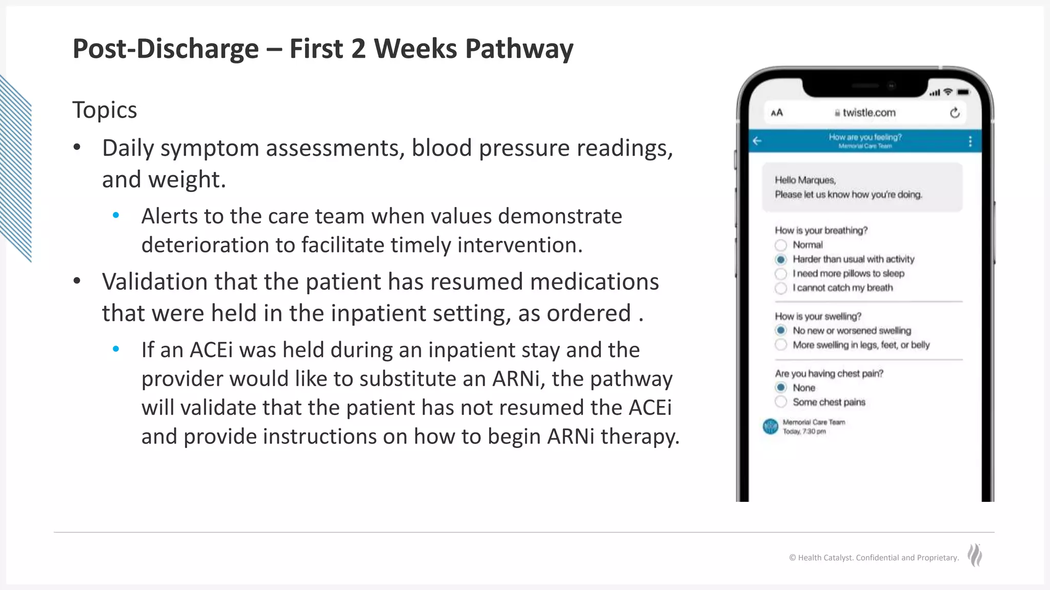 © Health Catalyst. Confidential and Proprietary.
Post-Discharge – First 2 Weeks Pathway
Topics
• Daily symptom assessments, blood pressure readings,
and weight.
• Alerts to the care team when values demonstrate
deterioration to facilitate timely intervention.
• Validation that the patient has resumed medications
that were held in the inpatient setting, as ordered .
• If an ACEi was held during an inpatient stay and the
provider would like to substitute an ARNi, the pathway
will validate that the patient has not resumed the ACEi
and provide instructions on how to begin ARNi therapy.
 