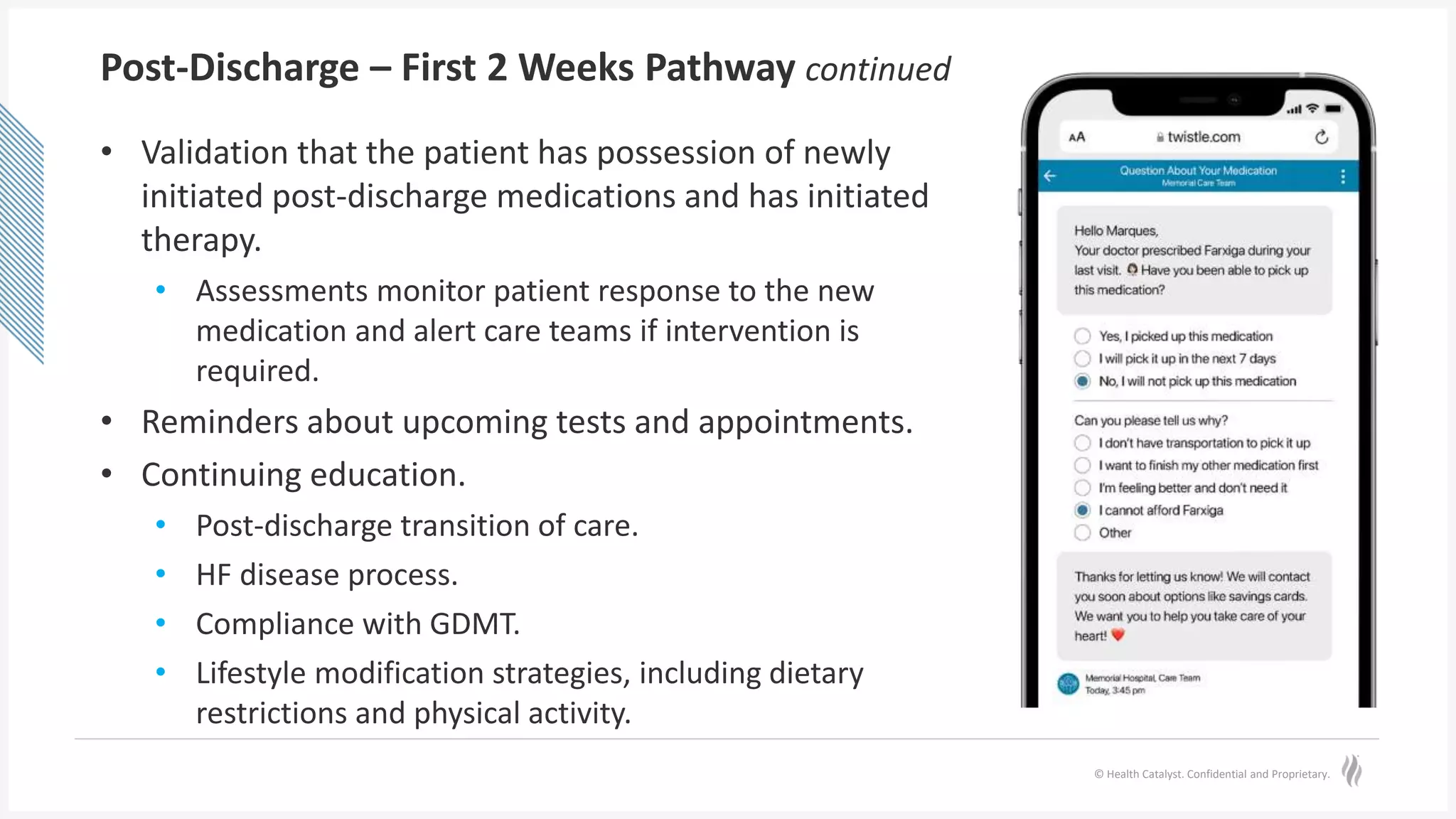 © Health Catalyst. Confidential and Proprietary.
Post-Discharge – First 2 Weeks Pathway continued
• Validation that the patient has possession of newly
initiated post-discharge medications and has initiated
therapy.
• Assessments monitor patient response to the new
medication and alert care teams if intervention is
required.
• Reminders about upcoming tests and appointments.
• Continuing education.
• Post-discharge transition of care.
• HF disease process.
• Compliance with GDMT.
• Lifestyle modification strategies, including dietary
restrictions and physical activity.
 