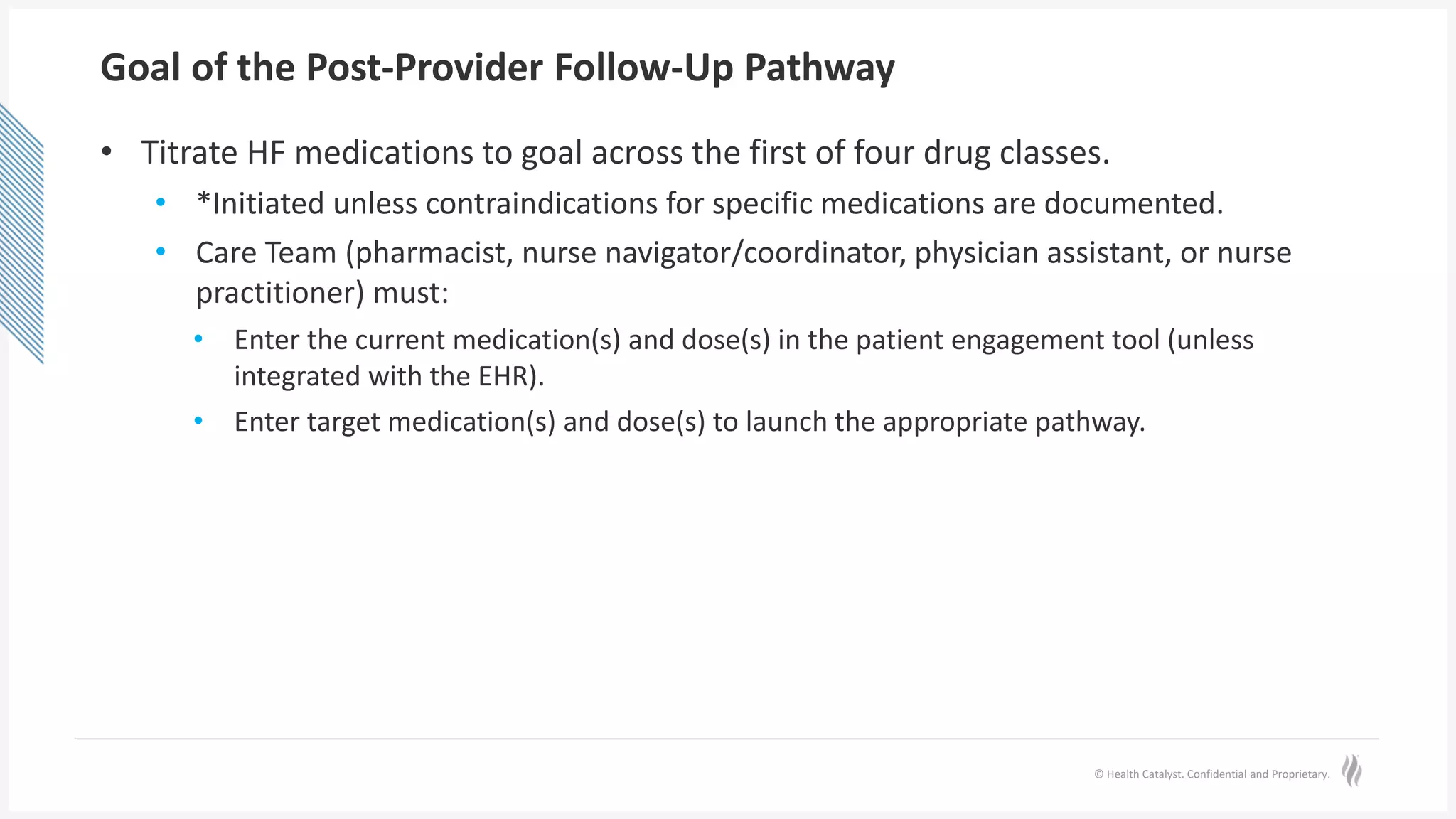 © Health Catalyst. Confidential and Proprietary.
Goal of the Post-Provider Follow-Up Pathway
• Titrate HF medications to goal across the first of four drug classes.
• *Initiated unless contraindications for specific medications are documented.
• Care Team (pharmacist, nurse navigator/coordinator, physician assistant, or nurse
practitioner) must:
• Enter the current medication(s) and dose(s) in the patient engagement tool (unless
integrated with the EHR).
• Enter target medication(s) and dose(s) to launch the appropriate pathway.
 