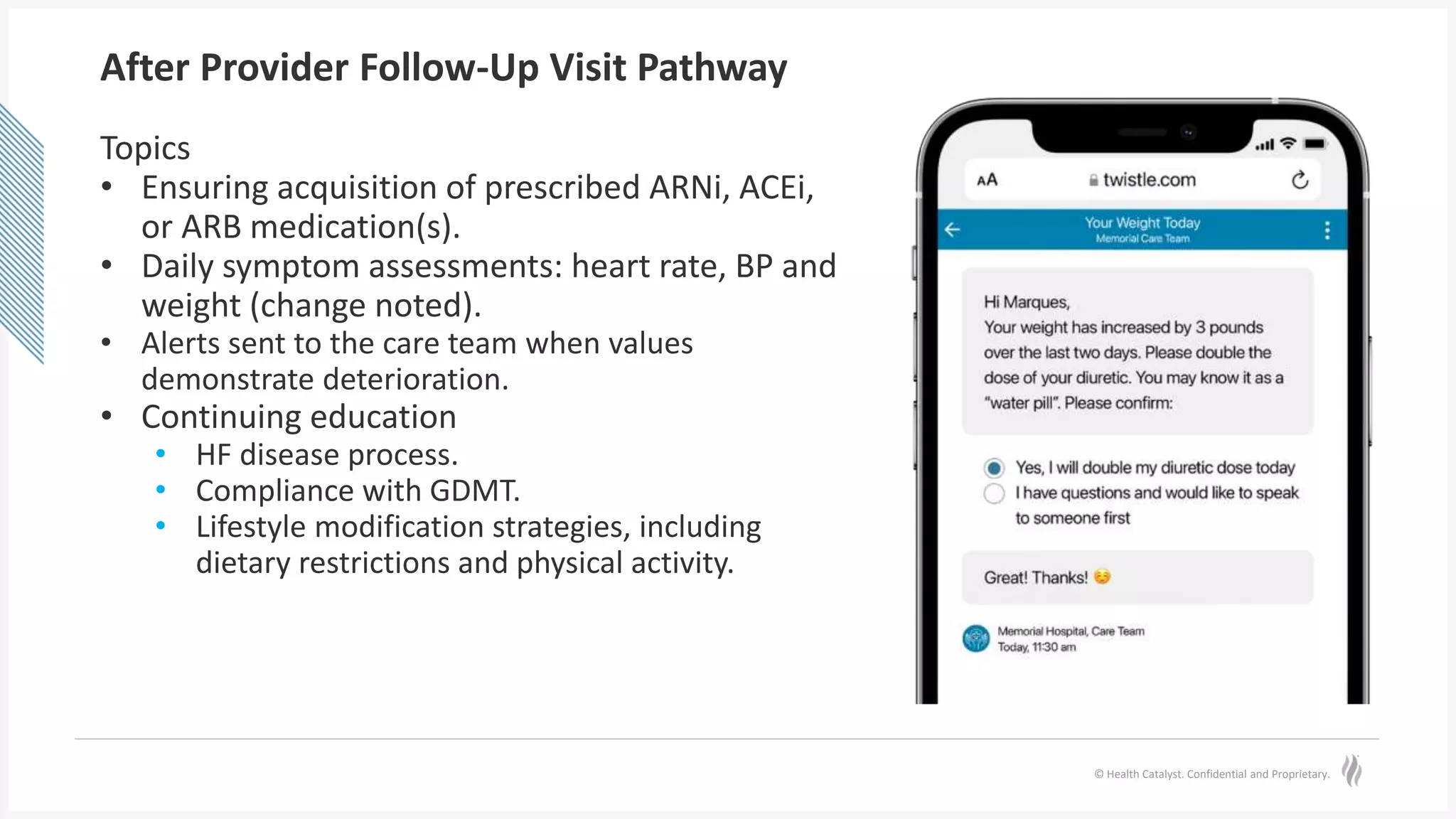 © Health Catalyst. Confidential and Proprietary.
After Provider Follow-Up Visit Pathway
Topics
• Ensuring acquisition of prescribed ARNi, ACEi,
or ARB medication(s).
• Daily symptom assessments: heart rate, BP and
weight (change noted).
• Alerts sent to the care team when values
demonstrate deterioration.
• Continuing education
• HF disease process.
• Compliance with GDMT.
• Lifestyle modification strategies, including
dietary restrictions and physical activity.
 