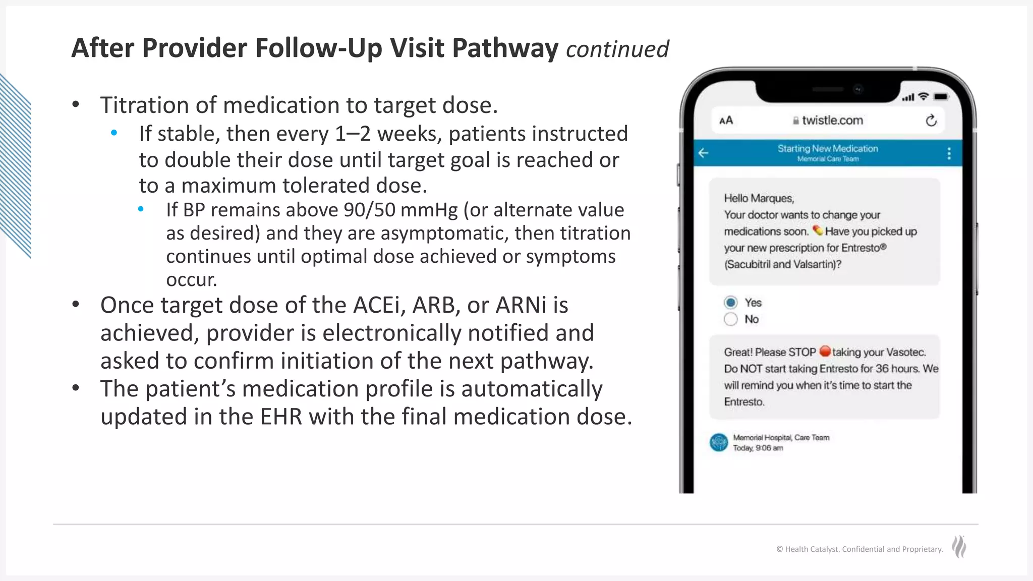 © Health Catalyst. Confidential and Proprietary.
After Provider Follow-Up Visit Pathway continued
• Titration of medication to target dose.
• If stable, then every 1–2 weeks, patients instructed
to double their dose until target goal is reached or
to a maximum tolerated dose.
• If BP remains above 90/50 mmHg (or alternate value
as desired) and they are asymptomatic, then titration
continues until optimal dose achieved or symptoms
occur.
• Once target dose of the ACEi, ARB, or ARNi is
achieved, provider is electronically notified and
asked to confirm initiation of the next pathway.
• The patient’s medication profile is automatically
updated in the EHR with the final medication dose.
 