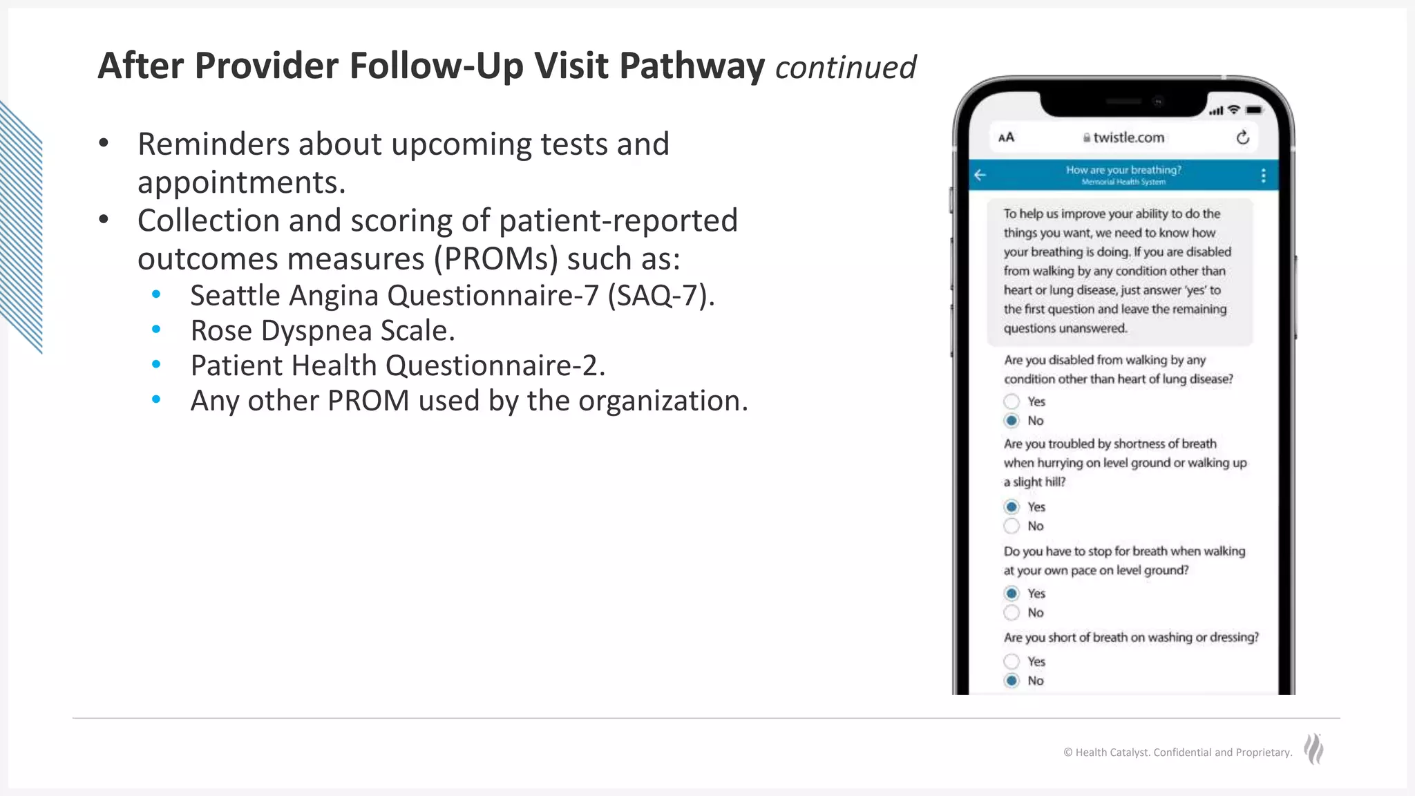 © Health Catalyst. Confidential and Proprietary.
After Provider Follow-Up Visit Pathway continued
• Reminders about upcoming tests and
appointments.
• Collection and scoring of patient-reported
outcomes measures (PROMs) such as:
• Seattle Angina Questionnaire-7 (SAQ-7).
• Rose Dyspnea Scale.
• Patient Health Questionnaire-2.
• Any other PROM used by the organization.
 