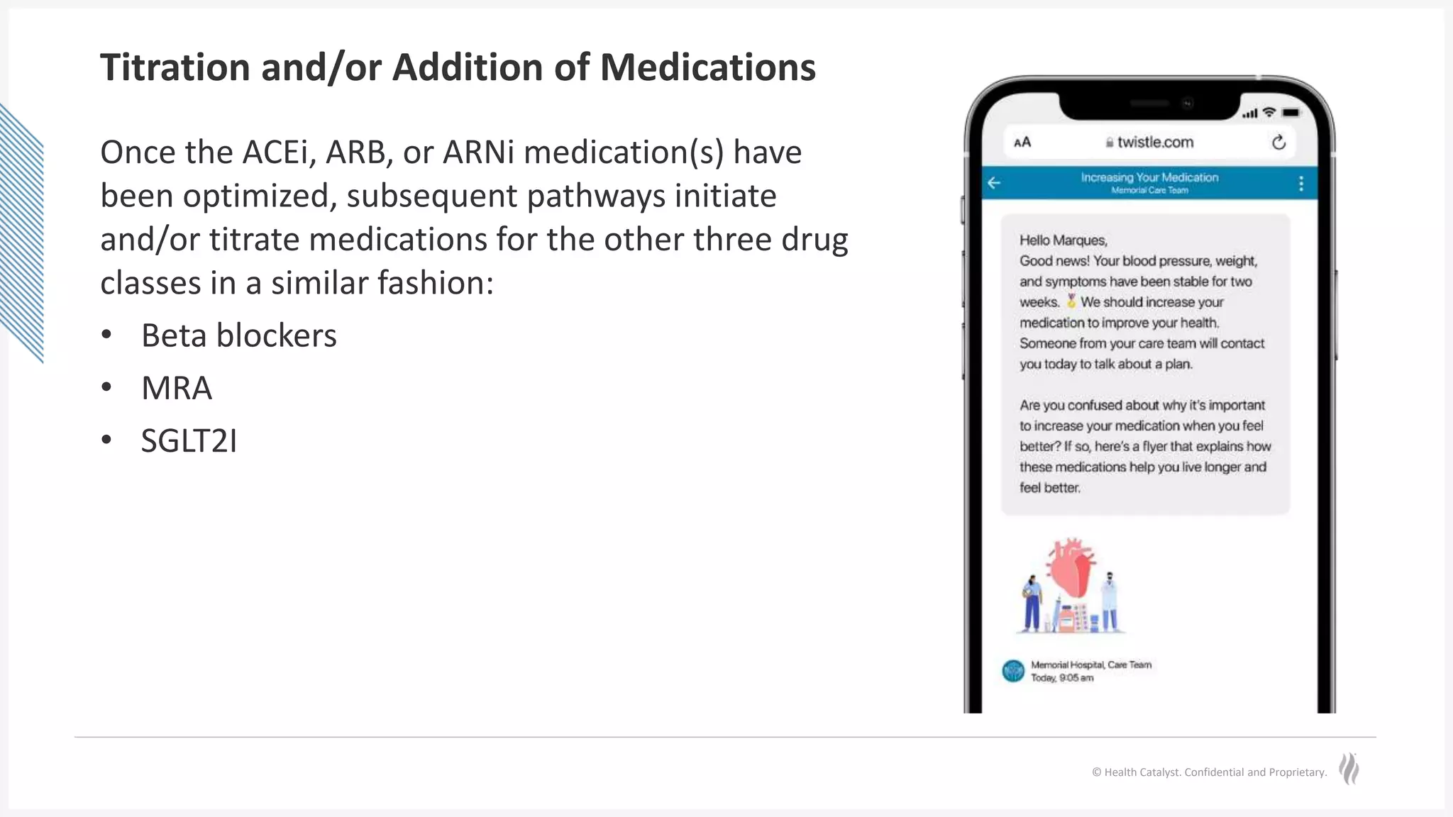 © Health Catalyst. Confidential and Proprietary.
Titration and/or Addition of Medications
Once the ACEi, ARB, or ARNi medication(s) have
been optimized, subsequent pathways initiate
and/or titrate medications for the other three drug
classes in a similar fashion:
• Beta blockers
• MRA
• SGLT2I
 