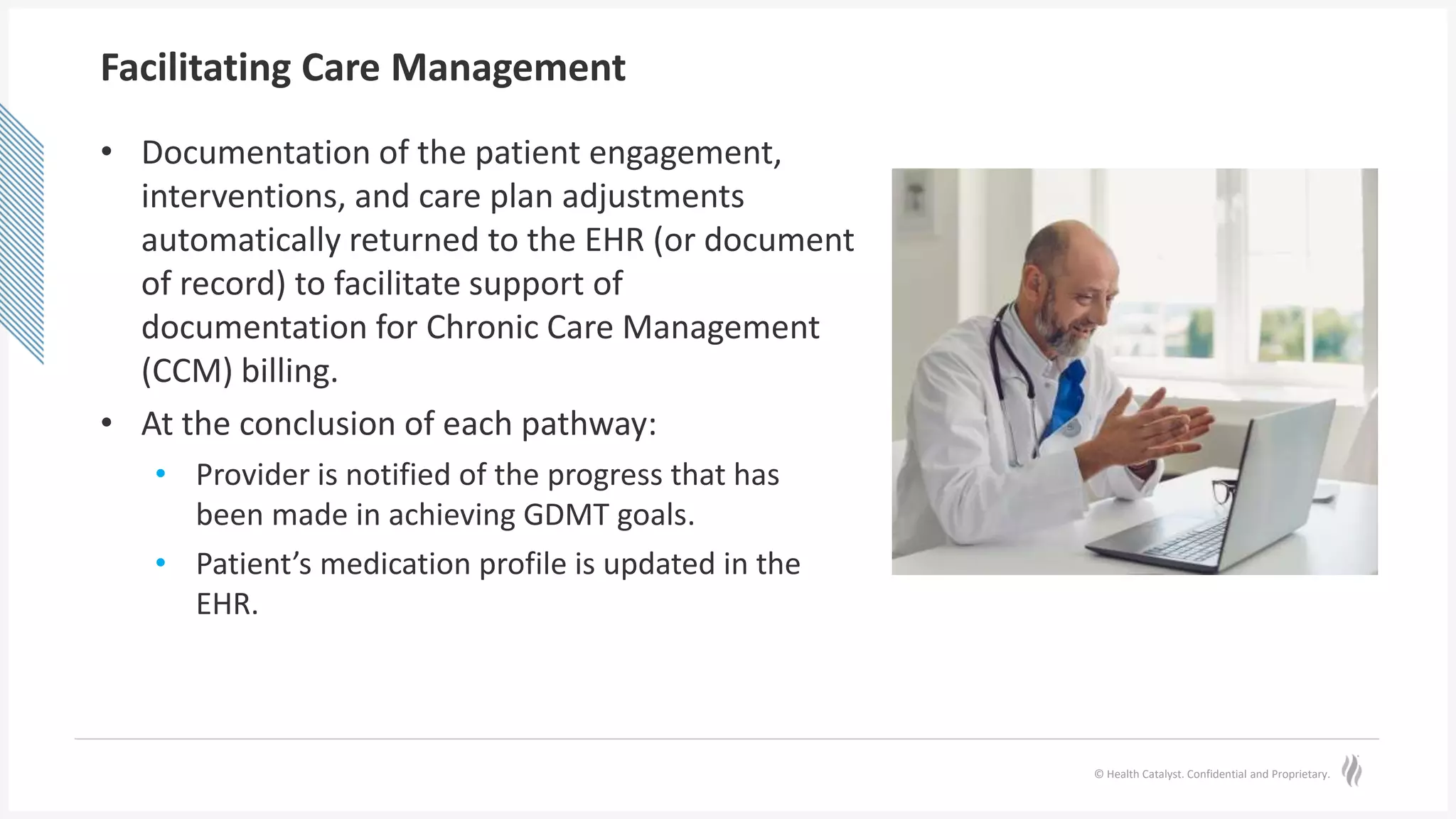 © Health Catalyst. Confidential and Proprietary.
Facilitating Care Management
• Documentation of the patient engagement,
interventions, and care plan adjustments
automatically returned to the EHR (or document
of record) to facilitate support of
documentation for Chronic Care Management
(CCM) billing.
• At the conclusion of each pathway:
• Provider is notified of the progress that has
been made in achieving GDMT goals.
• Patient’s medication profile is updated in the
EHR.
 