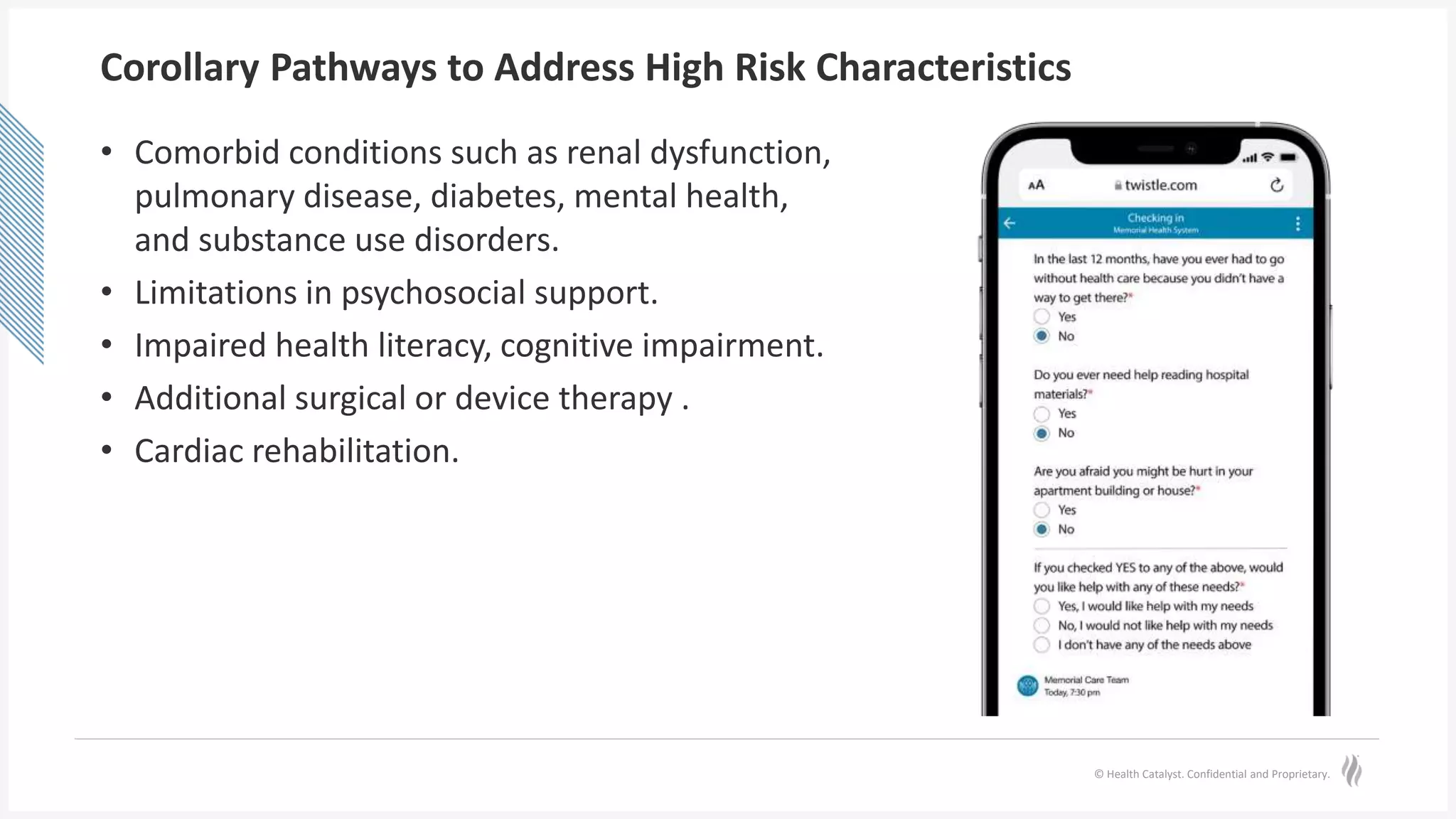 © Health Catalyst. Confidential and Proprietary.
Corollary Pathways to Address High Risk Characteristics
• Comorbid conditions such as renal dysfunction,
pulmonary disease, diabetes, mental health,
and substance use disorders.
• Limitations in psychosocial support.
• Impaired health literacy, cognitive impairment.
• Additional surgical or device therapy .
• Cardiac rehabilitation.
 