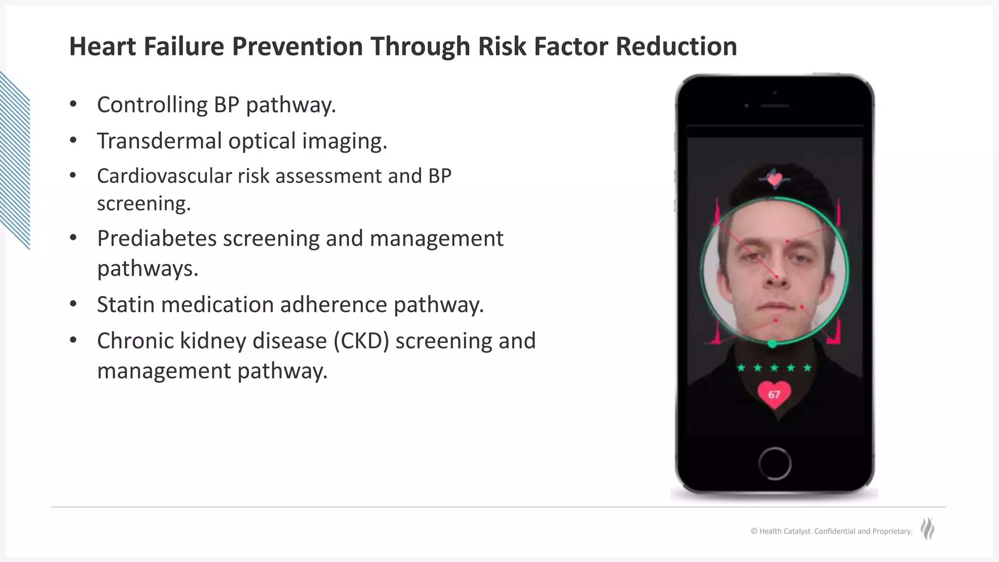 © Health Catalyst. Confidential and Proprietary.
Heart Failure Prevention Through Risk Factor Reduction
• Controlling BP pathway.
• Transdermal optical imaging.
• Cardiovascular risk assessment and BP
screening.
• Prediabetes screening and management
pathways.
• Statin medication adherence pathway.
• Chronic kidney disease (CKD) screening and
management pathway.
 
