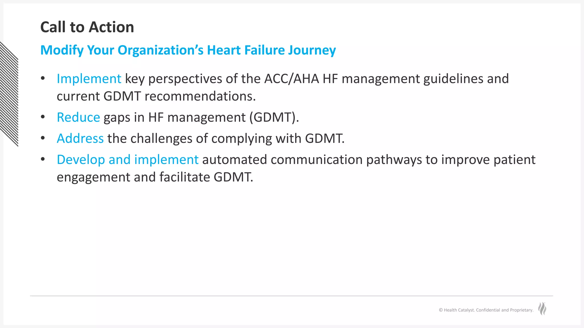 © Health Catalyst. Confidential and Proprietary.
Call to Action
• Implement key perspectives of the ACC/AHA HF management guidelines and
current GDMT recommendations.
• Reduce gaps in HF management (GDMT).
• Address the challenges of complying with GDMT.
• Develop and implement automated communication pathways to improve patient
engagement and facilitate GDMT.
Modify Your Organization’s Heart Failure Journey
 