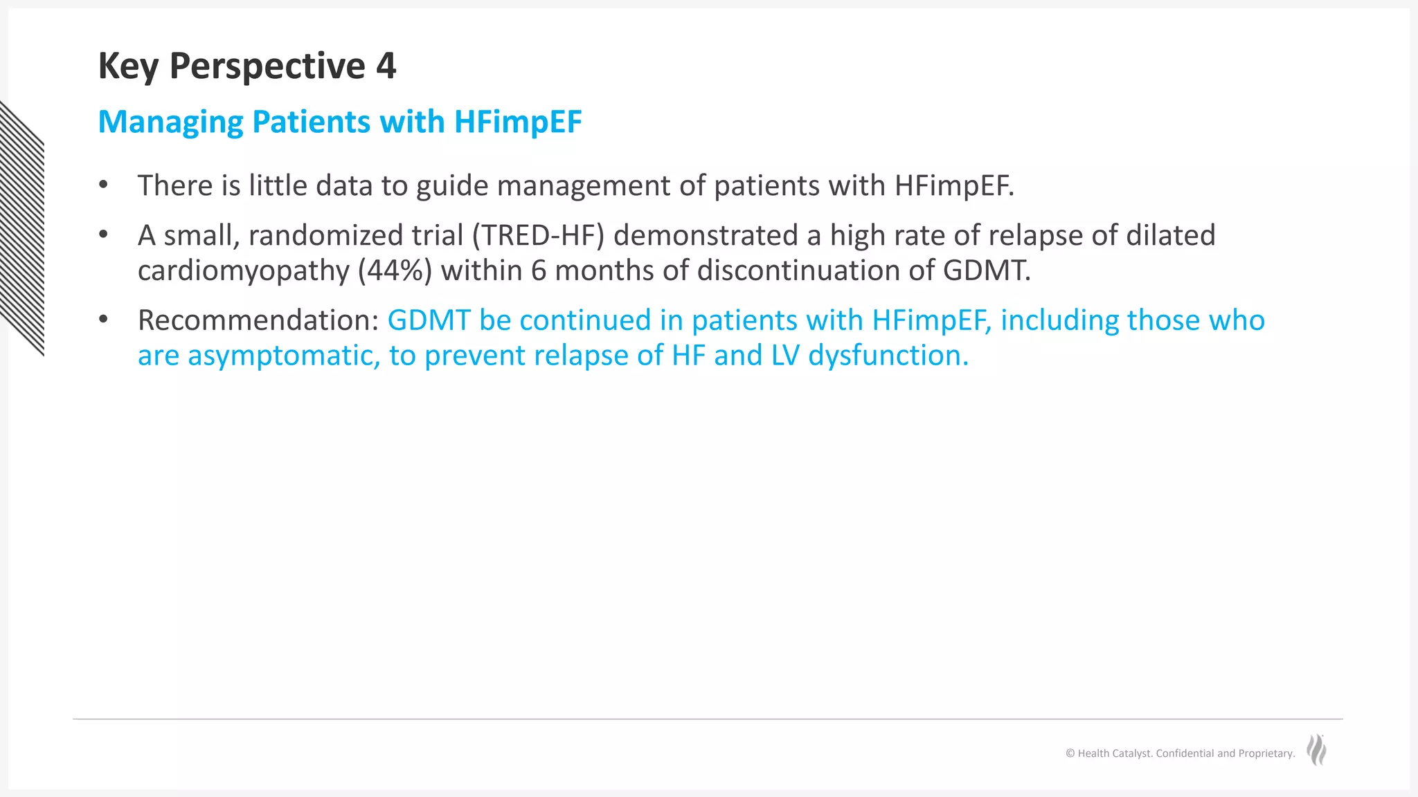 © Health Catalyst. Confidential and Proprietary.
Key Perspective 4
• There is little data to guide management of patients with HFimpEF.
• A small, randomized trial (TRED-HF) demonstrated a high rate of relapse of dilated
cardiomyopathy (44%) within 6 months of discontinuation of GDMT.
• Recommendation: GDMT be continued in patients with HFimpEF, including those who
are asymptomatic, to prevent relapse of HF and LV dysfunction.
Managing Patients with HFimpEF
 