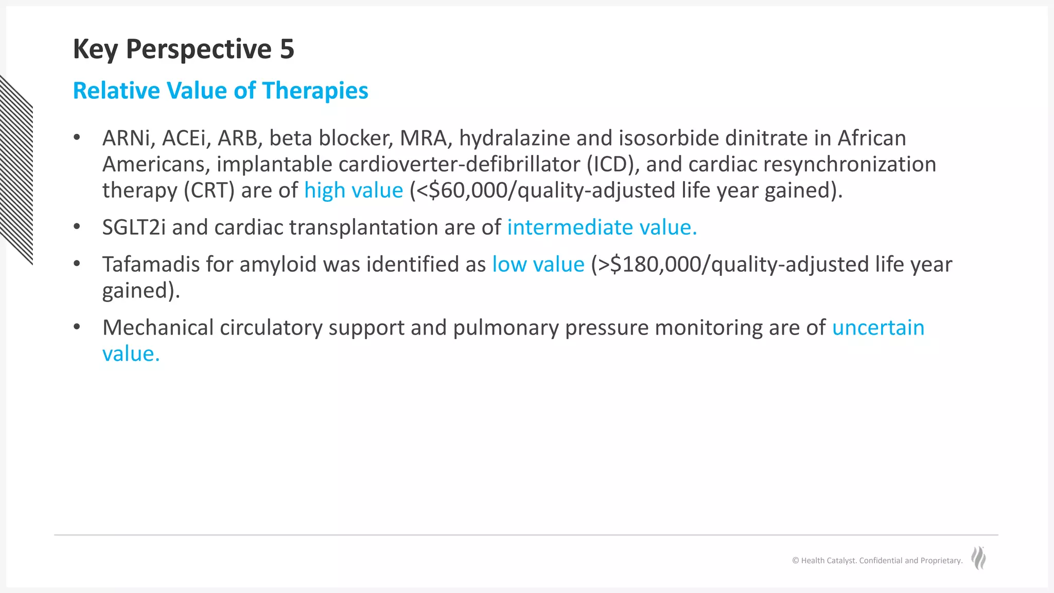 © Health Catalyst. Confidential and Proprietary.
Key Perspective 5
• ARNi, ACEi, ARB, beta blocker, MRA, hydralazine and isosorbide dinitrate in African
Americans, implantable cardioverter-defibrillator (ICD), and cardiac resynchronization
therapy (CRT) are of high value (<$60,000/quality-adjusted life year gained).
• SGLT2i and cardiac transplantation are of intermediate value.
• Tafamadis for amyloid was identified as low value (>$180,000/quality-adjusted life year
gained).
• Mechanical circulatory support and pulmonary pressure monitoring are of uncertain
value.
Relative Value of Therapies
 