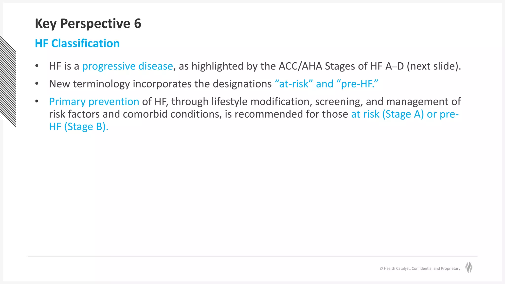 © Health Catalyst. Confidential and Proprietary.
Key Perspective 6
• HF is a progressive disease, as highlighted by the ACC/AHA Stages of HF A–D (next slide).
• New terminology incorporates the designations “at-risk” and “pre-HF.”
• Primary prevention of HF, through lifestyle modification, screening, and management of
risk factors and comorbid conditions, is recommended for those at risk (Stage A) or pre-
HF (Stage B).
HF Classification
 