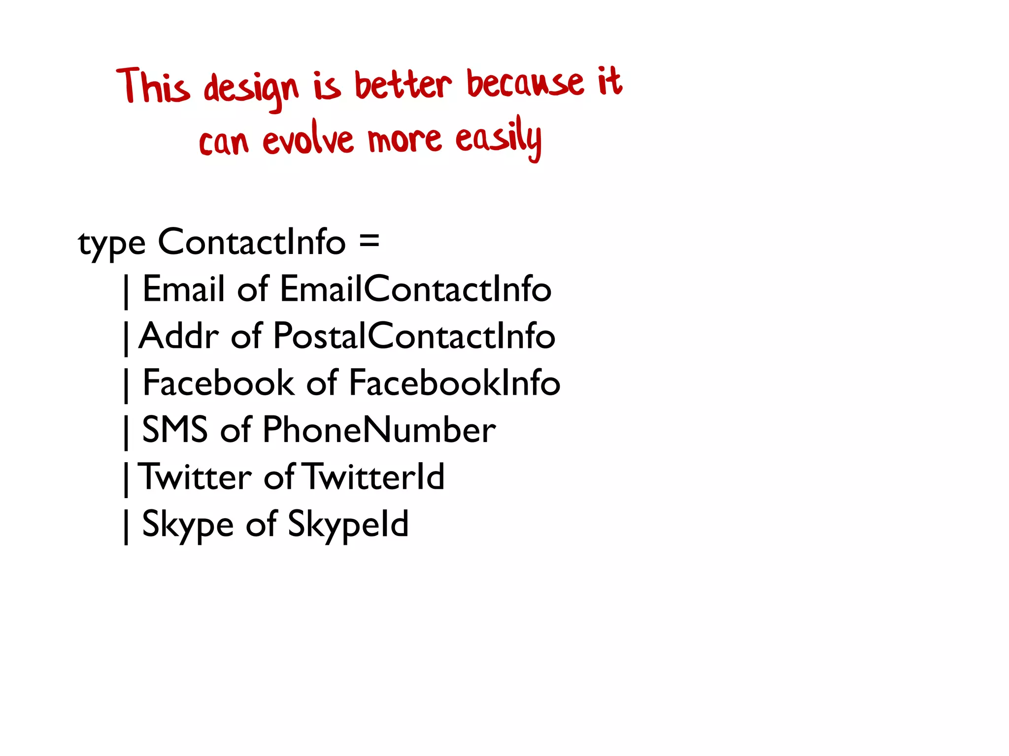 type ContactInfo =
| Email of EmailContactInfo
| Addr of PostalContactInfo
| Facebook of FacebookInfo
| SMS of PhoneNumber
|Twitter of TwitterId
| Skype of SkypeId
 