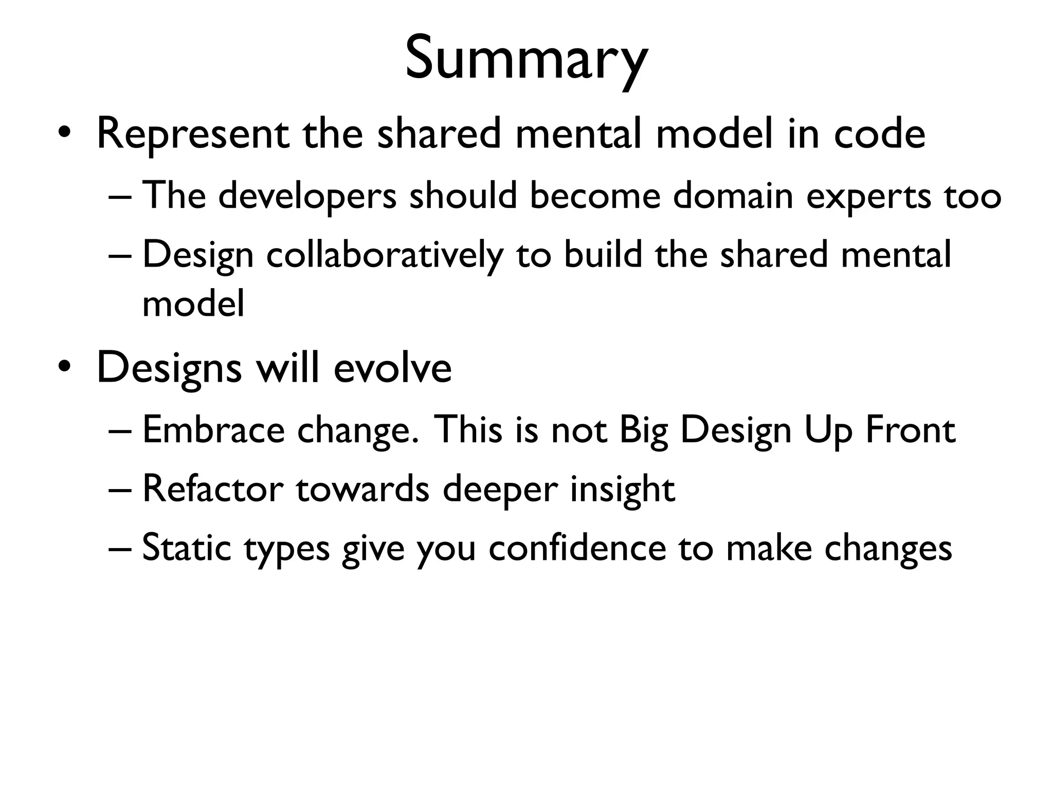 Summary
• Represent the shared mental model in code
– The developers should become domain experts too
– Design collaboratively to build the shared mental
model
• Designs will evolve
– Embrace change. This is not Big Design Up Front
– Refactor towards deeper insight
– Static types give you confidence to make changes
 