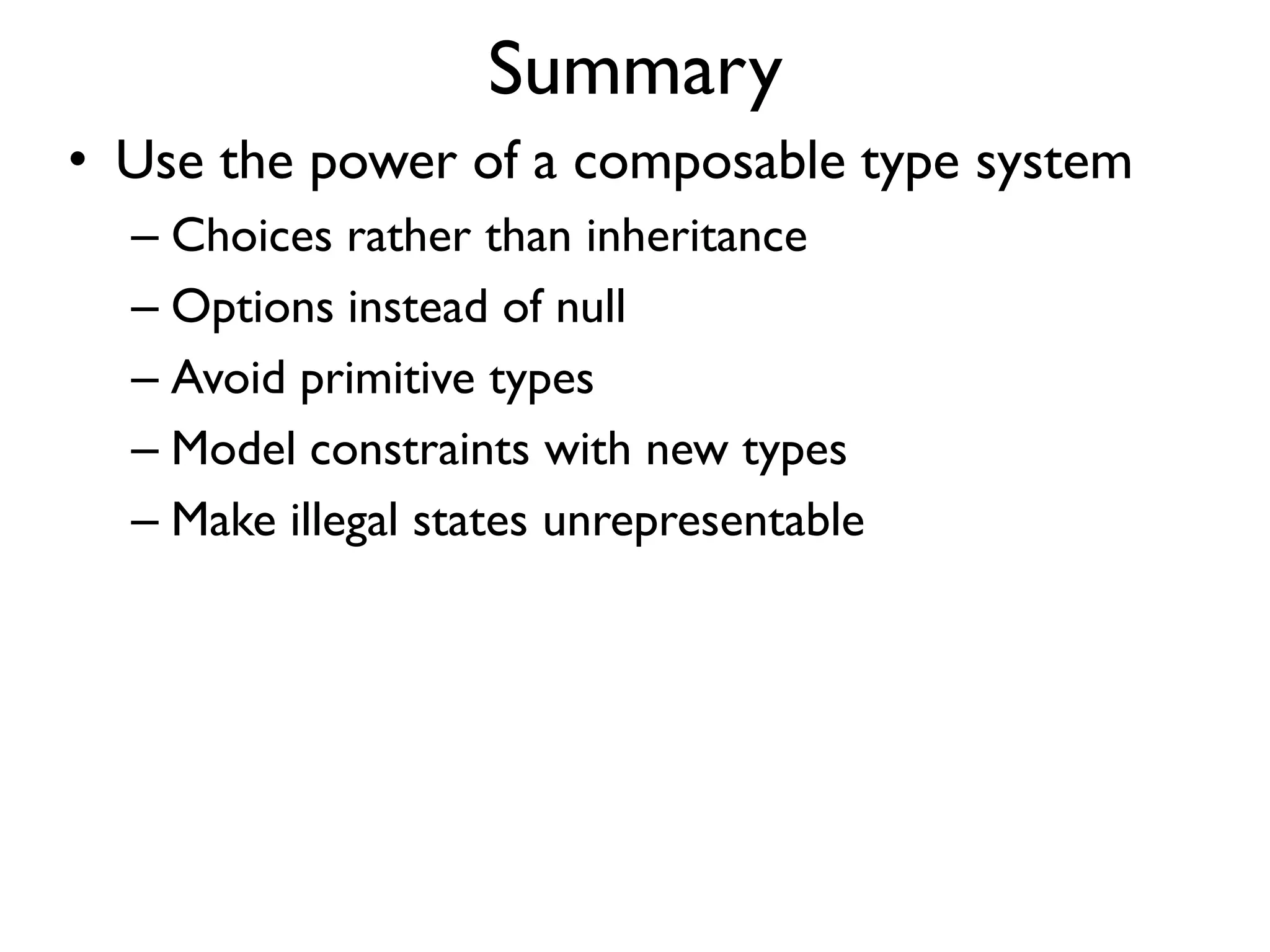 Summary
• Use the power of a composable type system
– Choices rather than inheritance
– Options instead of null
– Avoid primitive types
– Model constraints with new types
– Make illegal states unrepresentable
 
