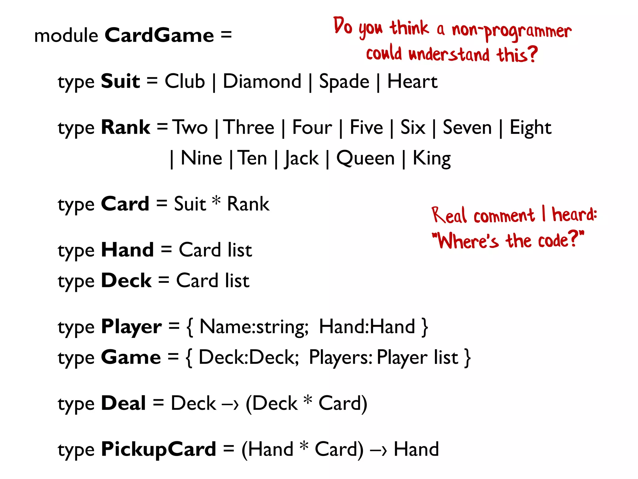 module CardGame =
type Suit = Club | Diamond | Spade | Heart
type Rank =Two |Three | Four | Five | Six | Seven | Eight
| Nine |Ten | Jack | Queen | King
type Card = Suit * Rank
type Hand = Card list
type Deck = Card list
type Player = { Name:string; Hand:Hand }
type Game = { Deck:Deck; Players: Player list }
type Deal = Deck –› (Deck * Card)
type PickupCard = (Hand * Card) –› Hand
 