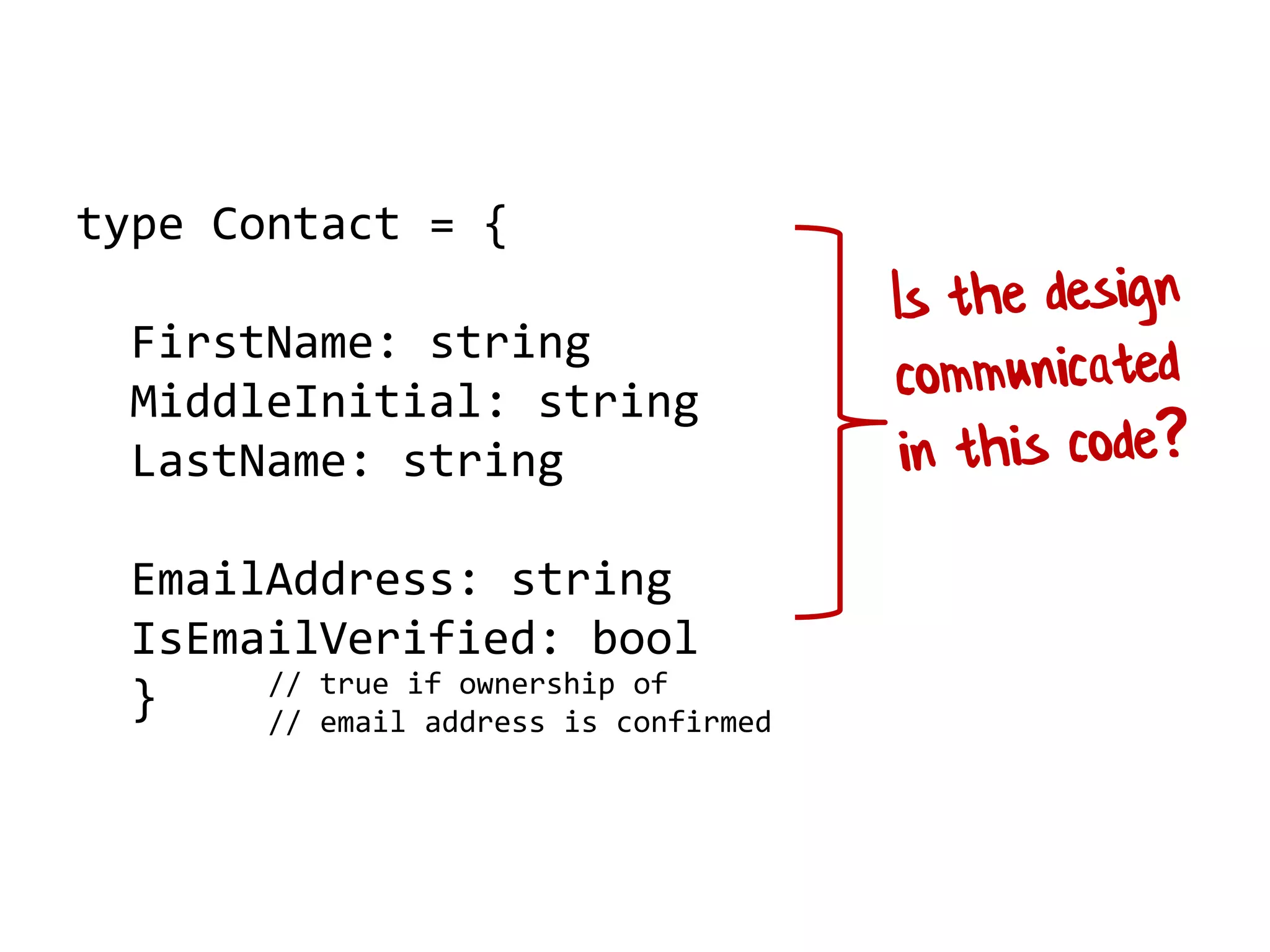 type Contact = {
FirstName: string
MiddleInitial: string
LastName: string
EmailAddress: string
IsEmailVerified: bool
} // true if ownership of
// email address is confirmed
 