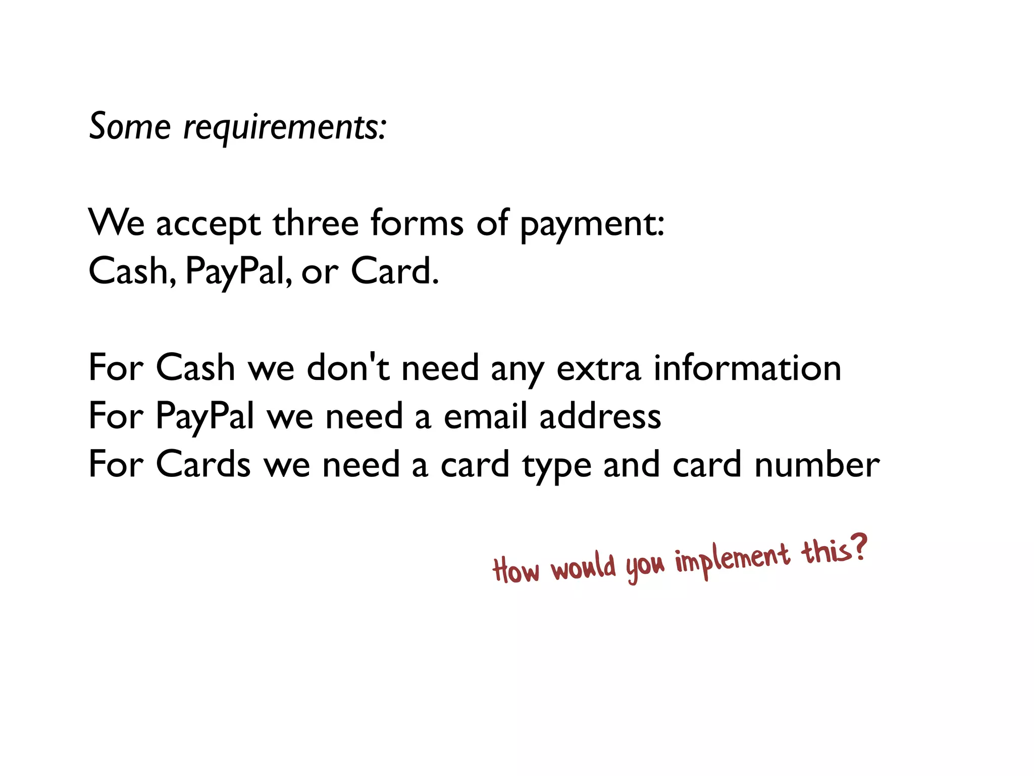 Some requirements:
We accept three forms of payment:
Cash, PayPal, or Card.
For Cash we don't need any extra information
For PayPal we need a email address
For Cards we need a card type and card number
 