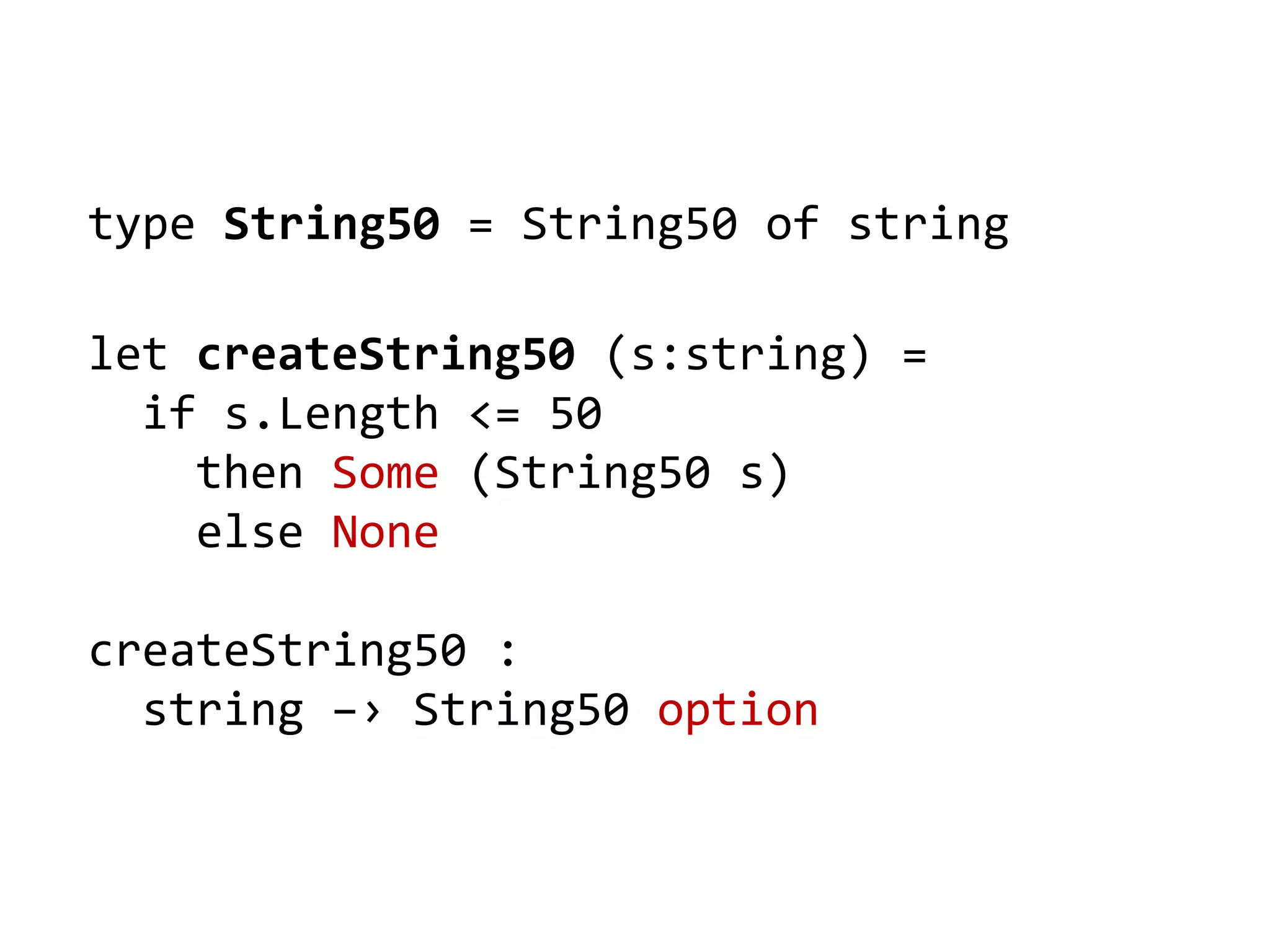 type String50 = String50 of string
let createString50 (s:string) =
if s.Length <= 50
then Some (String50 s)
else None
createString50 :
string –› String50 option
 