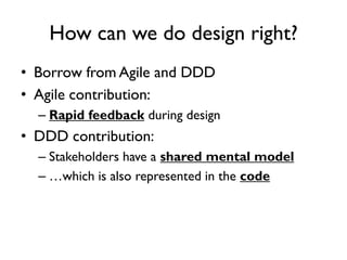 • Borrow from Agile and DDD
• Agile contribution:
– Rapid feedback during design
• DDD contribution:
– Stakeholders have a shared mental model
– …which is also represented in the code
How can we do design right?
 
