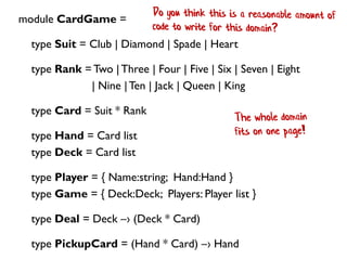 module CardGame =
type Suit = Club | Diamond | Spade | Heart
type Rank =Two |Three | Four | Five | Six | Seven | Eight
| Nine |Ten | Jack | Queen | King
type Card = Suit * Rank
type Hand = Card list
type Deck = Card list
type Player = { Name:string; Hand:Hand }
type Game = { Deck:Deck; Players: Player list }
type Deal = Deck –› (Deck * Card)
type PickupCard = (Hand * Card) –› Hand
 