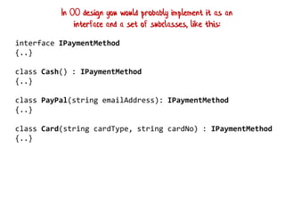 interface IPaymentMethod
{..}
class Cash() : IPaymentMethod
{..}
class PayPal(string emailAddress): IPaymentMethod
{..}
class Card(string cardType, string cardNo) : IPaymentMethod
{..}
In OO design you would probably implement it as an
interface and a set of subclasses, like this:
 