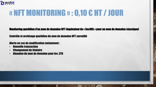 « NFT MONITORING » : 0,10 € HT / JOUR
Monitoring quotidien d’un nom de domaine NFT (équivalent de « SecURL » pour un nom d...