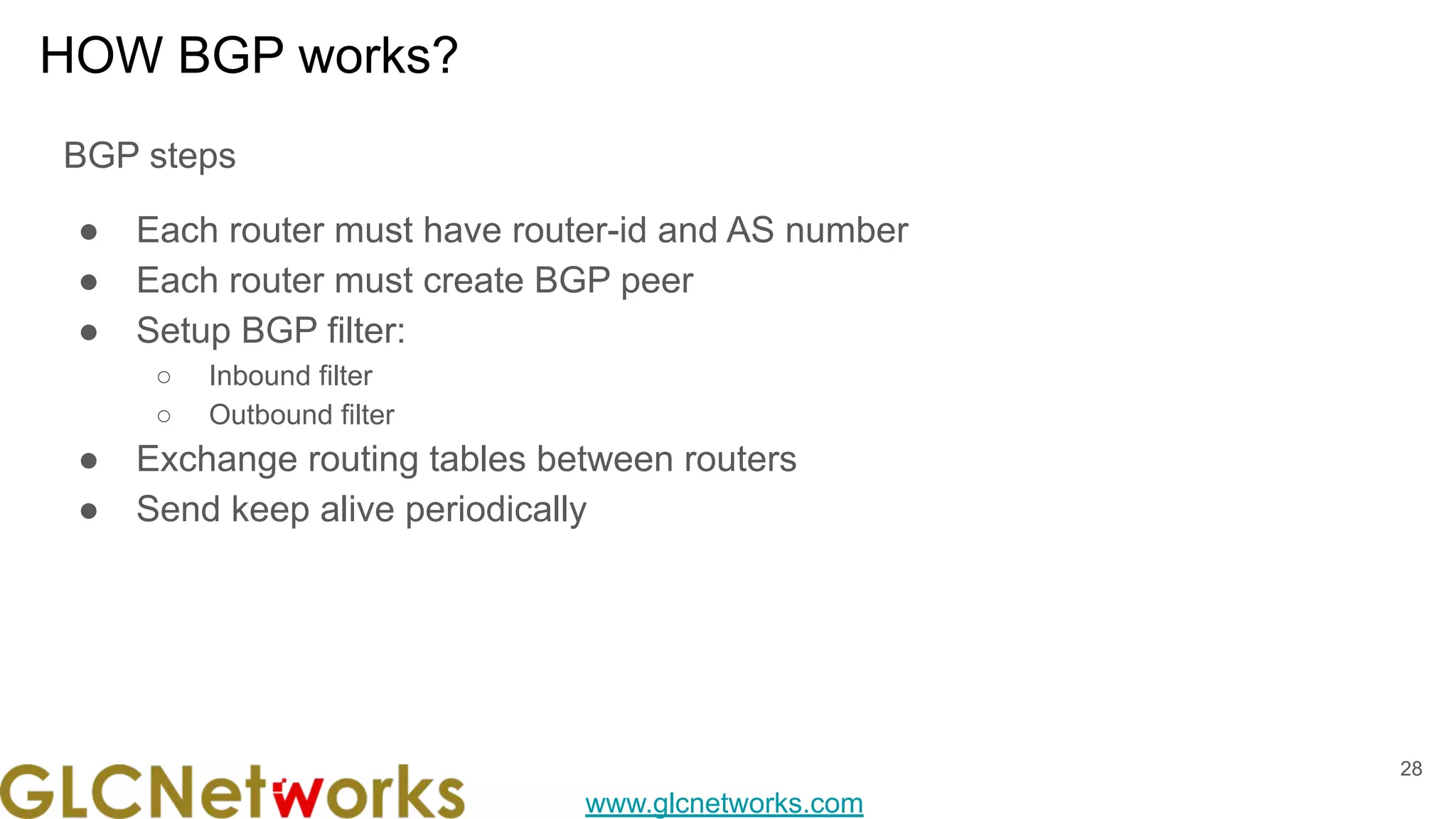 www.glcnetworks.com
HOW BGP works?
BGP steps
● Each router must have router-id and AS number
● Each router must create BGP peer
● Setup BGP filter:
○ Inbound filter
○ Outbound filter
● Exchange routing tables between routers
● Send keep alive periodically
28
 
