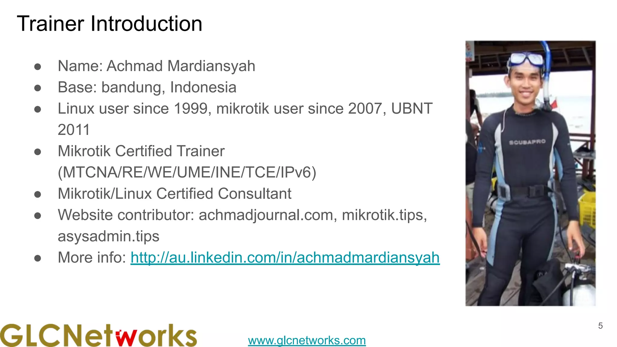 www.glcnetworks.com
Trainer Introduction
● Name: Achmad Mardiansyah
● Base: bandung, Indonesia
● Linux user since 1999, mikrotik user since 2007, UBNT
2011
● Mikrotik Certified Trainer
(MTCNA/RE/WE/UME/INE/TCE/IPv6)
● Mikrotik/Linux Certified Consultant
● Website contributor: achmadjournal.com, mikrotik.tips,
asysadmin.tips
● More info: http://au.linkedin.com/in/achmadmardiansyah
5
 