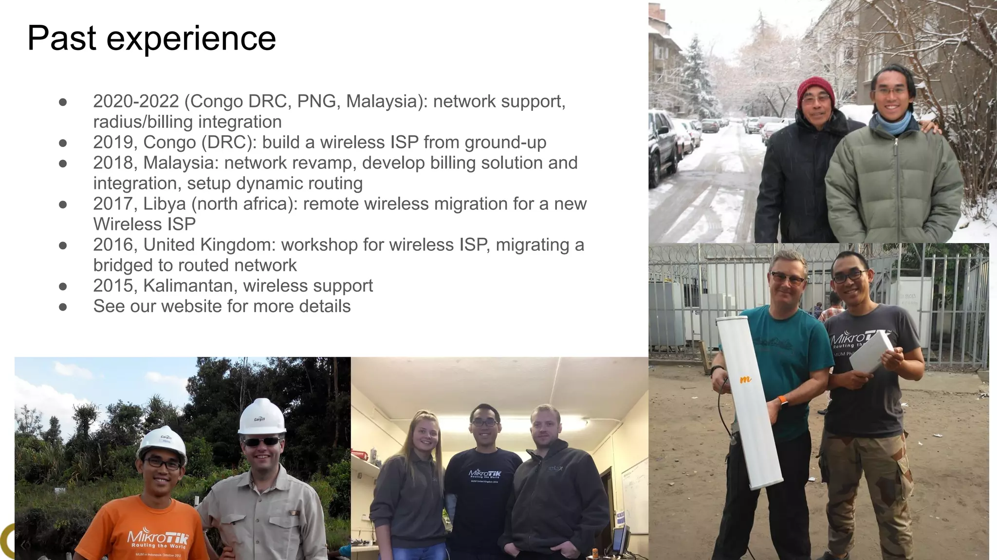 www.glcnetworks.com
Past experience
● 2020-2022 (Congo DRC, PNG, Malaysia): network support,
radius/billing integration
● 2019, Congo (DRC): build a wireless ISP from ground-up
● 2018, Malaysia: network revamp, develop billing solution and
integration, setup dynamic routing
● 2017, Libya (north africa): remote wireless migration for a new
Wireless ISP
● 2016, United Kingdom: workshop for wireless ISP, migrating a
bridged to routed network
● 2015, Kalimantan, wireless support
● See our website for more details
6
 